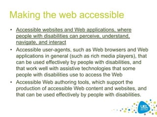 Making the web accessible
• Accessible websites and Web applications, where
people with disabilities can perceive, understand,
navigate, and interact
• Accessible user-agents, such as Web browsers and Web
applications in general (such as rich media players), that
can be used effectively by people with disabilities, and
that work well with assistive technologies that some
people with disabilities use to access the Web
• Accessible Web authoring tools, which support the
production of accessible Web content and websites, and
that can be used effectively by people with disabilities.
18

 