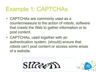 Example 1: CAPTCHAs
• CAPTCHAs are commonly used as a
countermeasure to the action of robots, software
that crawls the Web to gather information or to
post content.
• CAPTCHAs, used together with an
authentication system, (should) ensure that
robots can‟t post content or access some areas
of a website.

35

 