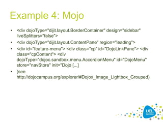 Example 4: Mojo
• <div dojoType="dijit.layout.BorderContainer" design="sidebar"
liveSplitters="false">
• <div dojoType="dijit.layout.ContentPane" region="leading">
• <div id="feature-menu"> <div class="cp" id="DojoLinkPane"> <div
class="cpContent"> <div
dojoType="dojoc.sandbox.menu.AccordionMenu" id="DojoMenu"
store="navStore" init="Dojo [...]
• (see
http://dojocampus.org/explorer/#Dojox_Image_Lightbox_Grouped)

38

 