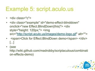 Example 5: script.aculo.us
• <div class="c">
• <div class="example" id="demo-effect-blinddown"
onclick="new Effect.BlindDown(this)"> <div
style="height: 120px;"> <img
src="http://script.aculo.us/images/demo-logo.gif" alt="">
• <span>Click for Effect.BlindDown demo</span> </div>
[...]
• (see
http://wiki.github.com/madrobby/scriptaculous/combinati
on-effects-demo)

39

 
