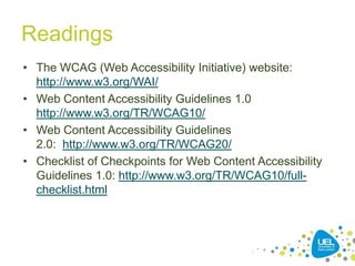 Readings
• The WCAG (Web Accessibility Initiative) website:
http://www.w3.org/WAI/
• Web Content Accessibility Guidelines 1.0
http://www.w3.org/TR/WCAG10/
• Web Content Accessibility Guidelines
2.0: http://www.w3.org/TR/WCAG20/
• Checklist of Checkpoints for Web Content Accessibility
Guidelines 1.0: http://www.w3.org/TR/WCAG10/fullchecklist.html

42

 