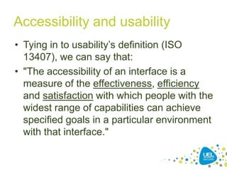 Accessibility and usability
• Tying in to usability‟s definition (ISO
13407), we can say that:
• "The accessibility of an interface is a
measure of the effectiveness, efficiency
and satisfaction with which people with the
widest range of capabilities can achieve
specified goals in a particular environment
with that interface."
6

 