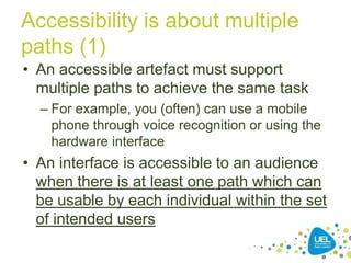 Accessibility is about multiple
paths (1)
• An accessible artefact must support
multiple paths to achieve the same task
– For example, you (often) can use a mobile
phone through voice recognition or using the
hardware interface

• An interface is accessible to an audience
when there is at least one path which can
be usable by each individual within the set
of intended users
8

 