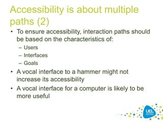 Accessibility is about multiple
paths (2)
• To ensure accessibility, interaction paths should
be based on the characteristics of:
– Users
– Interfaces
– Goals

• A vocal interface to a hammer might not
increase its accessibility
• A vocal interface for a computer is likely to be
more useful
9

 