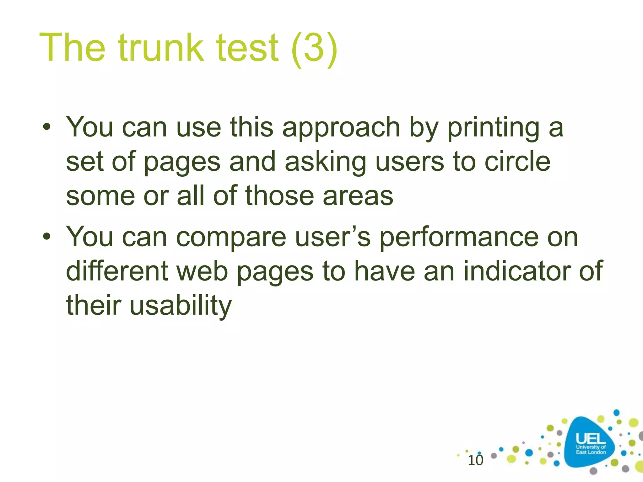 The trunk test (3)
• You can use this approach by printing a
set of pages and asking users to circle
some or all of those areas
• You can compare user’s performance on
different web pages to have an indicator of
their usability

10

 