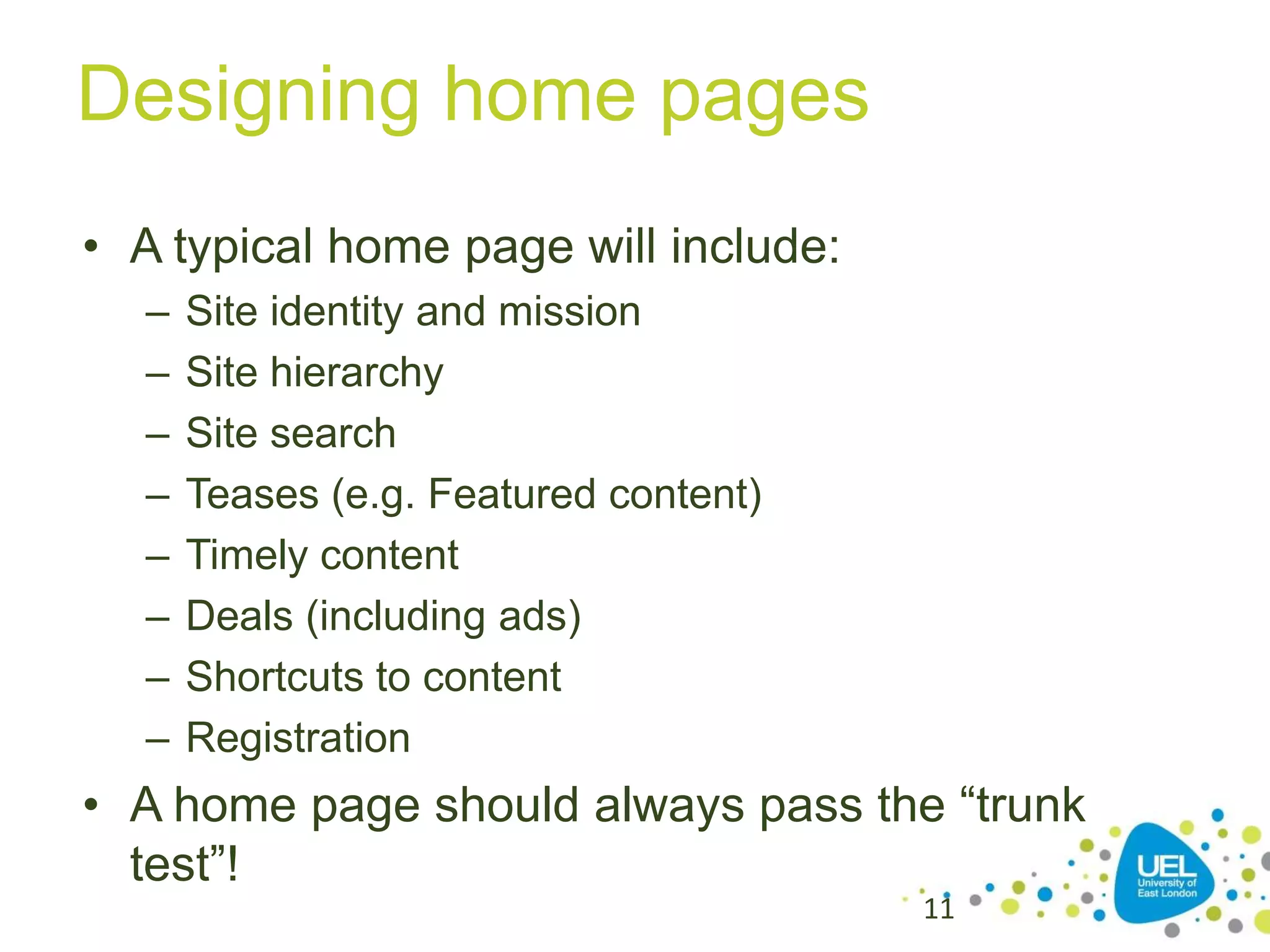 Designing home pages
• A typical home page will include:
–
–
–
–
–
–
–
–

Site identity and mission
Site hierarchy
Site search
Teases (e.g. Featured content)
Timely content
Deals (including ads)
Shortcuts to content
Registration

• A home page should always pass the “trunk
test”!
11

 