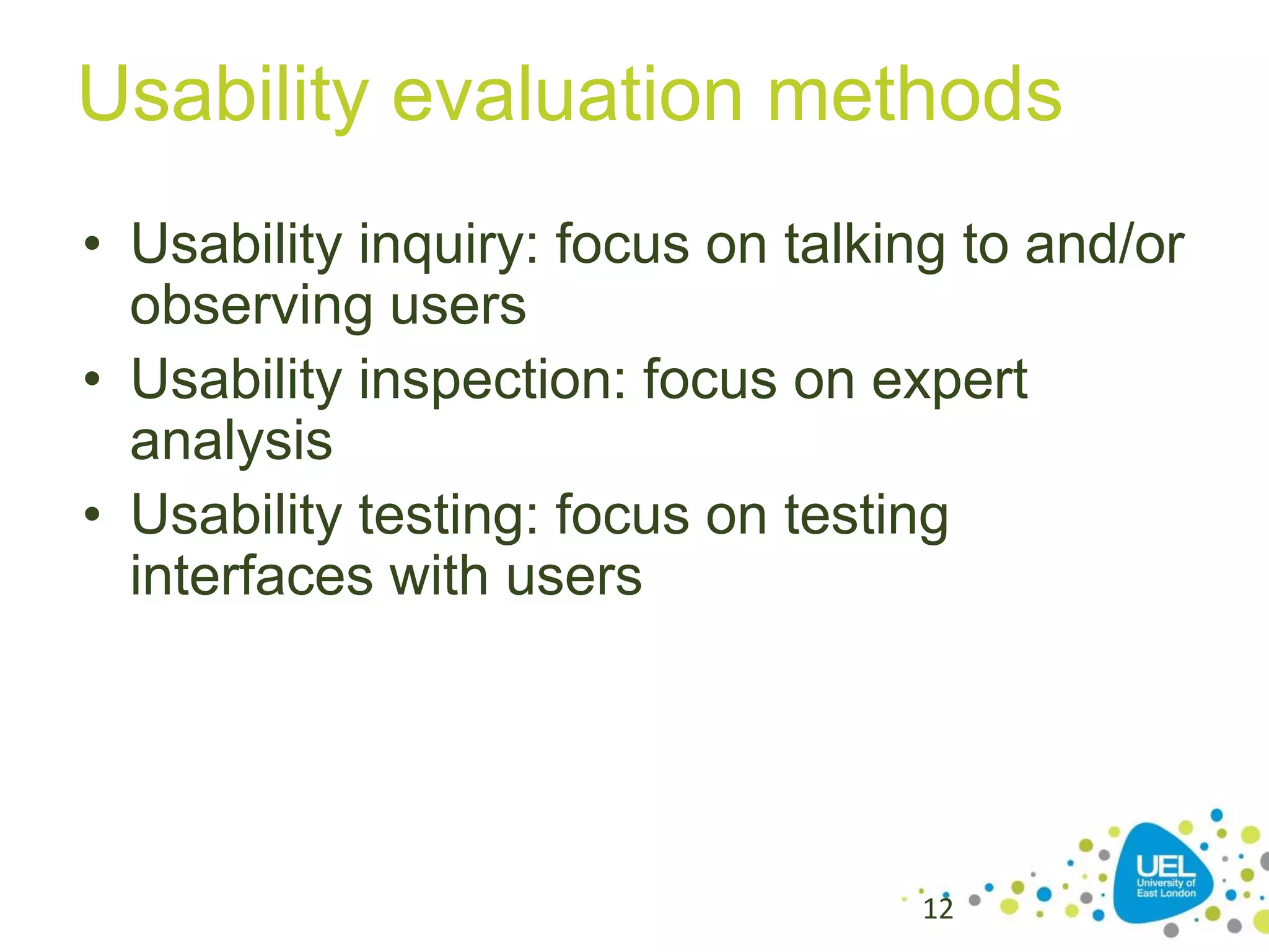 Usability evaluation methods
• Usability inquiry: focus on talking to and/or
observing users
• Usability inspection: focus on expert
analysis
• Usability testing: focus on testing
interfaces with users

12

 