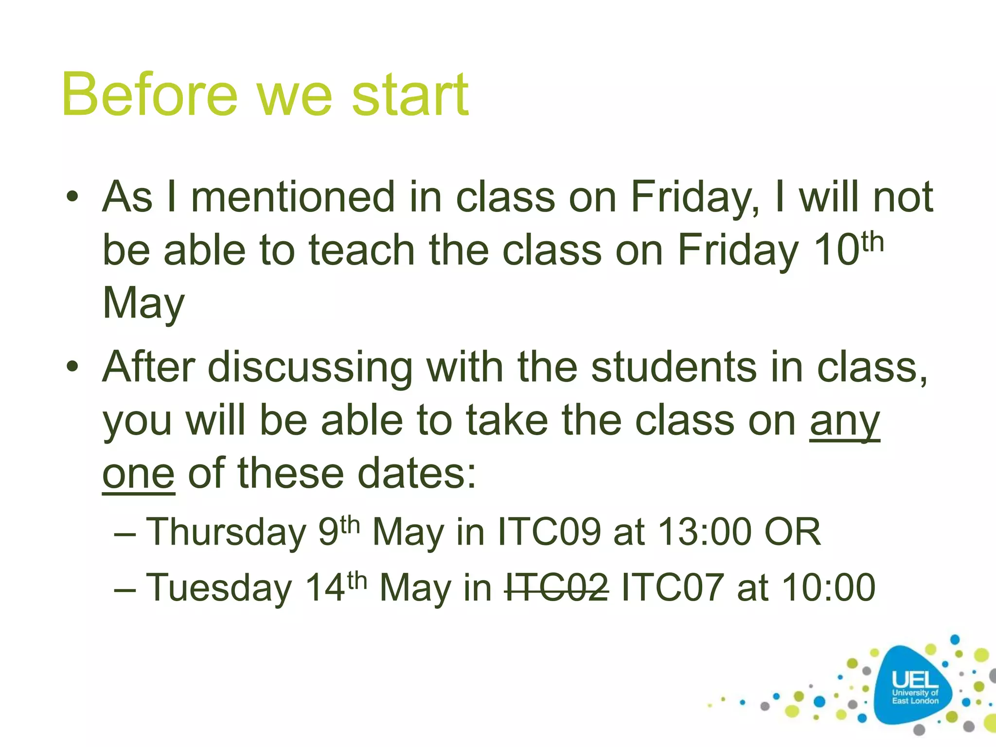 Before we start
• As I mentioned in class on Friday, I will not
be able to teach the class on Friday 10th
May
• After discussing with the students in class,
you will be able to take the class on any
one of these dates:
– Thursday 9th May in ITC09 at 13:00 OR
– Tuesday 14th May in ITC02 ITC07 at 10:00

 