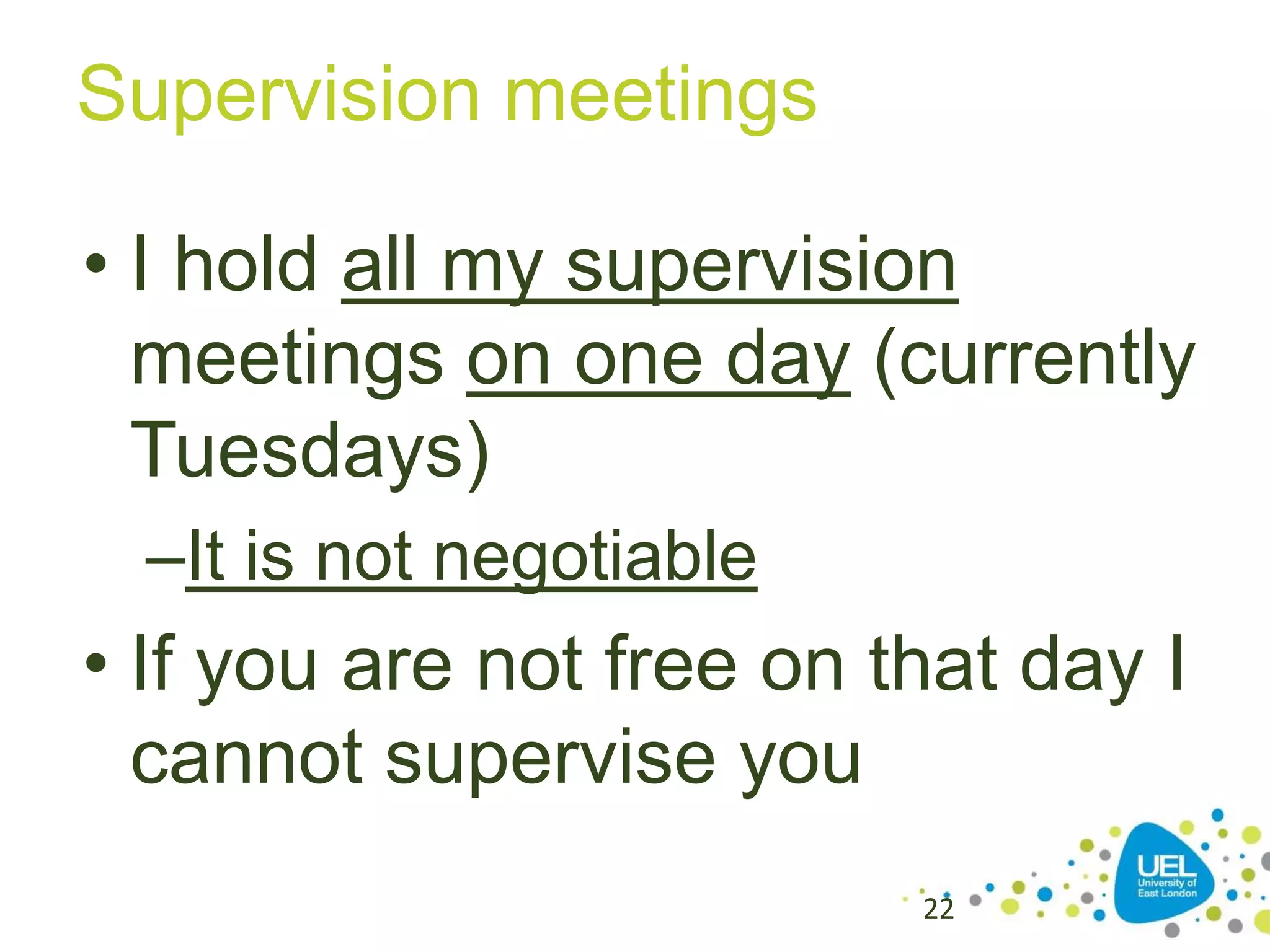 Supervision meetings
• I hold all my supervision
meetings on one day (currently
Tuesdays)
–It is not negotiable

• If you are not free on that day I
cannot supervise you
22

 