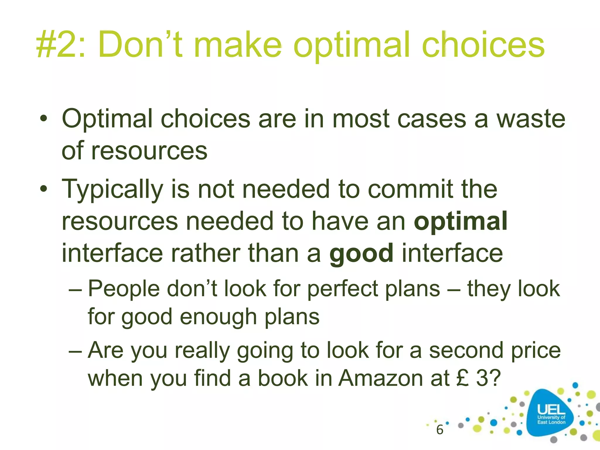 #2: Don’t make optimal choices
• Optimal choices are in most cases a waste
of resources
• Typically is not needed to commit the
resources needed to have an optimal
interface rather than a good interface
– People don’t look for perfect plans – they look
for good enough plans
– Are you really going to look for a second price
when you find a book in Amazon at £ 3?
6

 