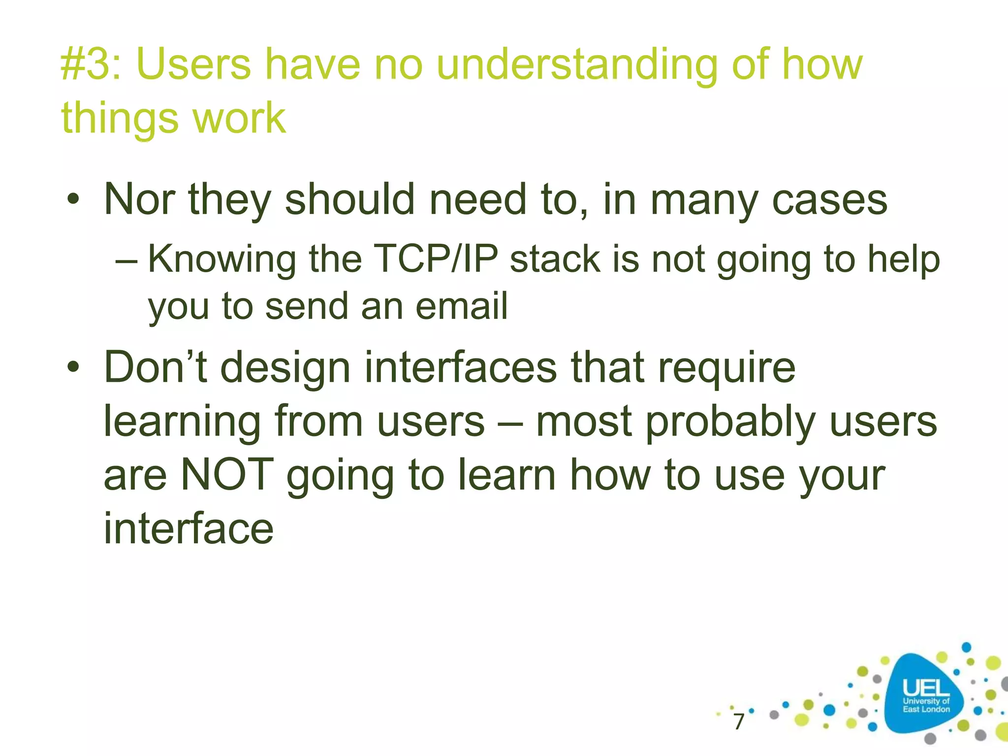 #3: Users have no understanding of how
things work
• Nor they should need to, in many cases
– Knowing the TCP/IP stack is not going to help
you to send an email

• Don’t design interfaces that require
learning from users – most probably users
are NOT going to learn how to use your
interface

7

 