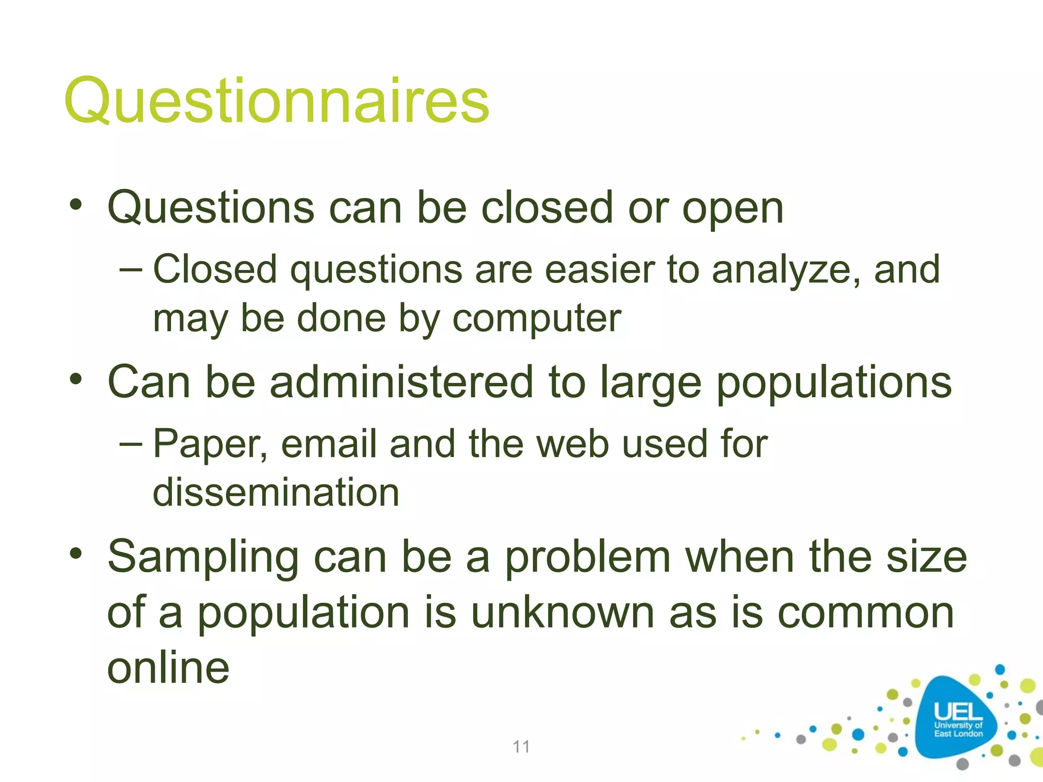 Questionnaires
• Questions can be closed or open
– Closed questions are easier to analyze, and
may be done by computer

• Can be administered to large populations
– Paper, email and the web used for
dissemination

• Sampling can be a problem when the size
of a population is unknown as is common
online
11

 