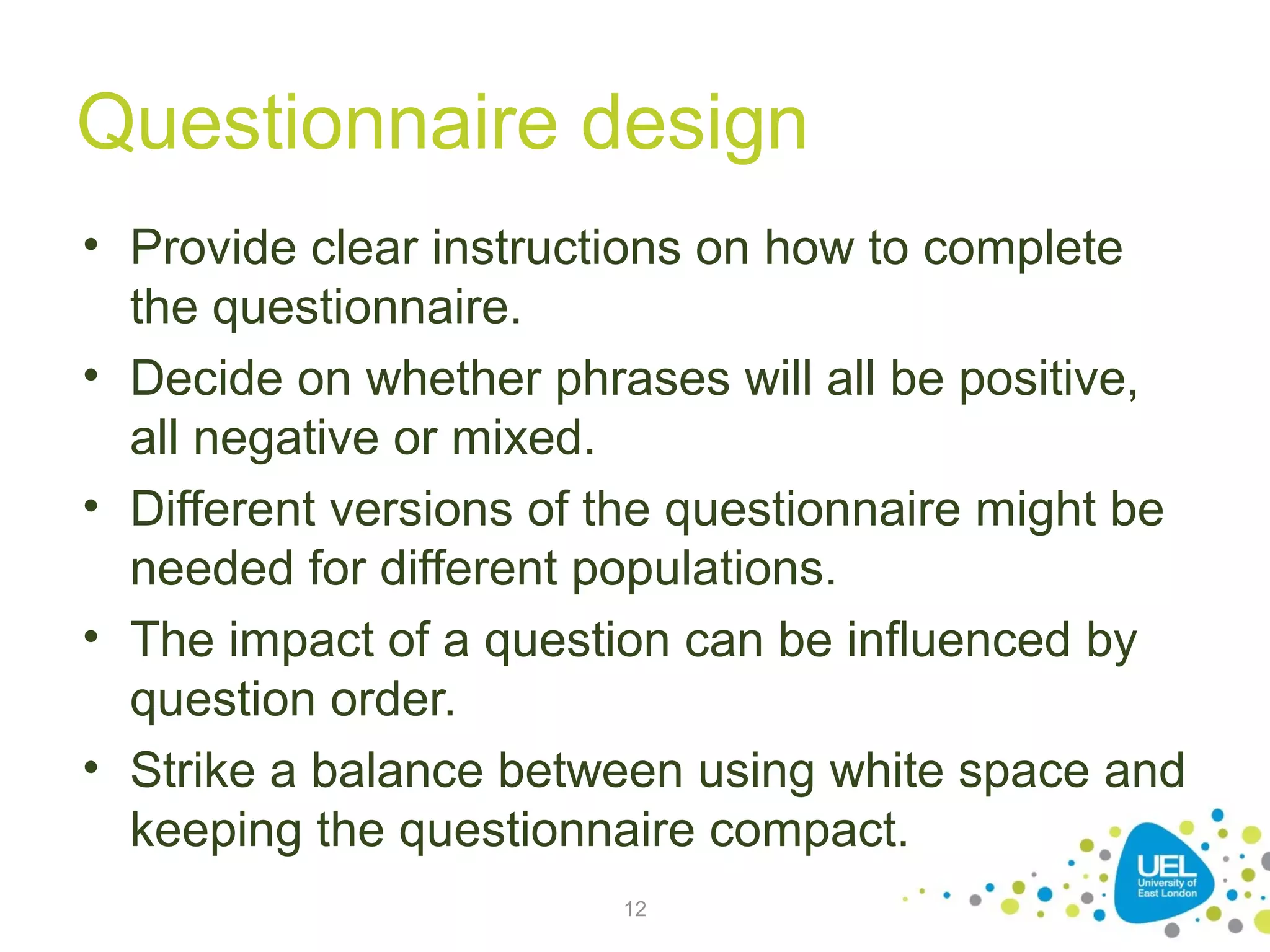 Questionnaire design
• Provide clear instructions on how to complete
the questionnaire.
• Decide on whether phrases will all be positive,
all negative or mixed.
• Different versions of the questionnaire might be
needed for different populations.
• The impact of a question can be influenced by
question order.
• Strike a balance between using white space and
keeping the questionnaire compact.
12

 