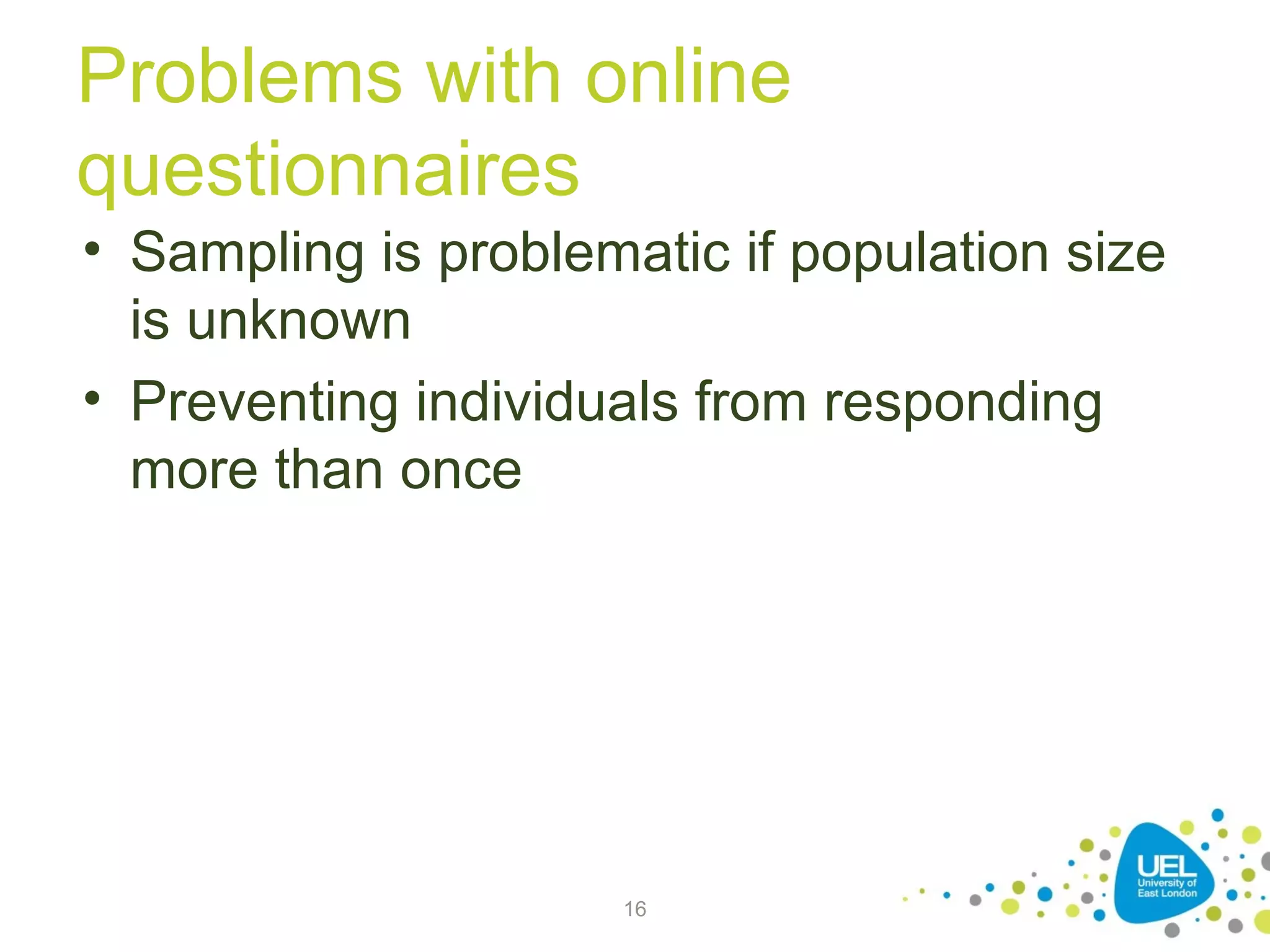Problems with online
questionnaires
• Sampling is problematic if population size
is unknown
• Preventing individuals from responding
more than once

16

 