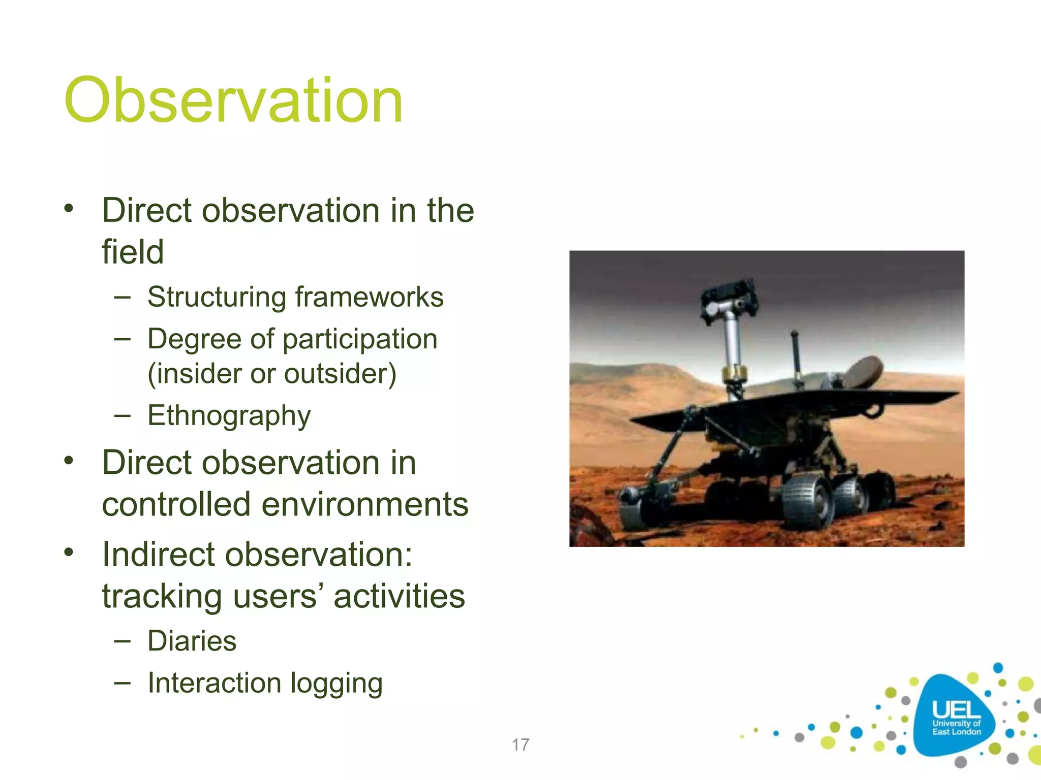 Observation
• Direct observation in the
field
– Structuring frameworks
– Degree of participation
(insider or outsider)
– Ethnography

• Direct observation in
controlled environments
• Indirect observation:
tracking users’ activities
– Diaries
– Interaction logging
17

 