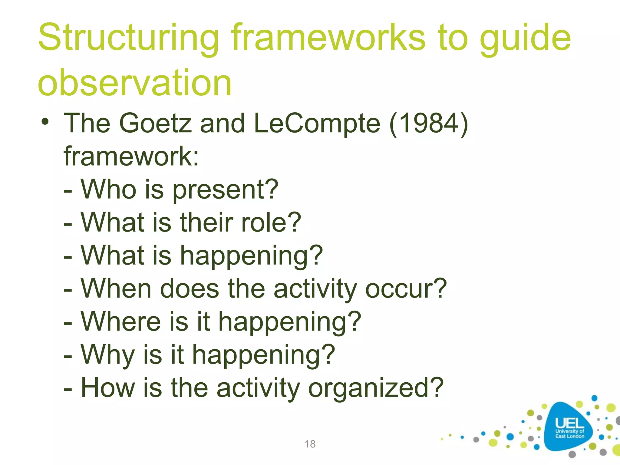 Structuring frameworks to guide
observation
• The Goetz and LeCompte (1984)
framework:
- Who is present?
- What is their role?
- What is happening?
- When does the activity occur?
- Where is it happening?
- Why is it happening?
- How is the activity organized?
18

 