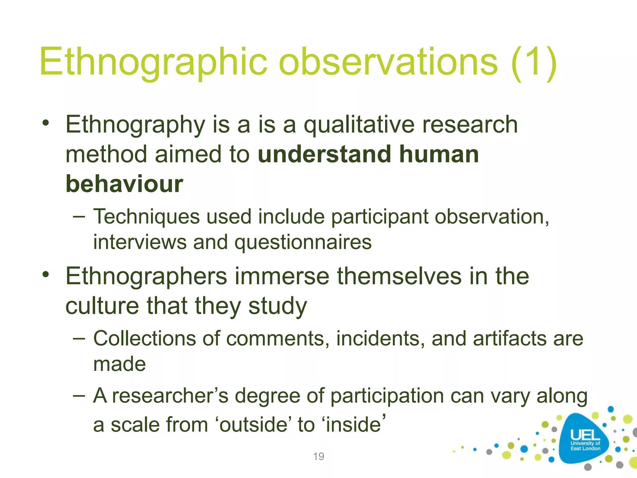 Ethnographic observations (1)
• Ethnography is a is a qualitative research
method aimed to understand human
behaviour
– Techniques used include participant observation,
interviews and questionnaires

• Ethnographers immerse themselves in the
culture that they study
– Collections of comments, incidents, and artifacts are
made
– A researcher’s degree of participation can vary along
a scale from ‘outside’ to ‘inside’
19

 