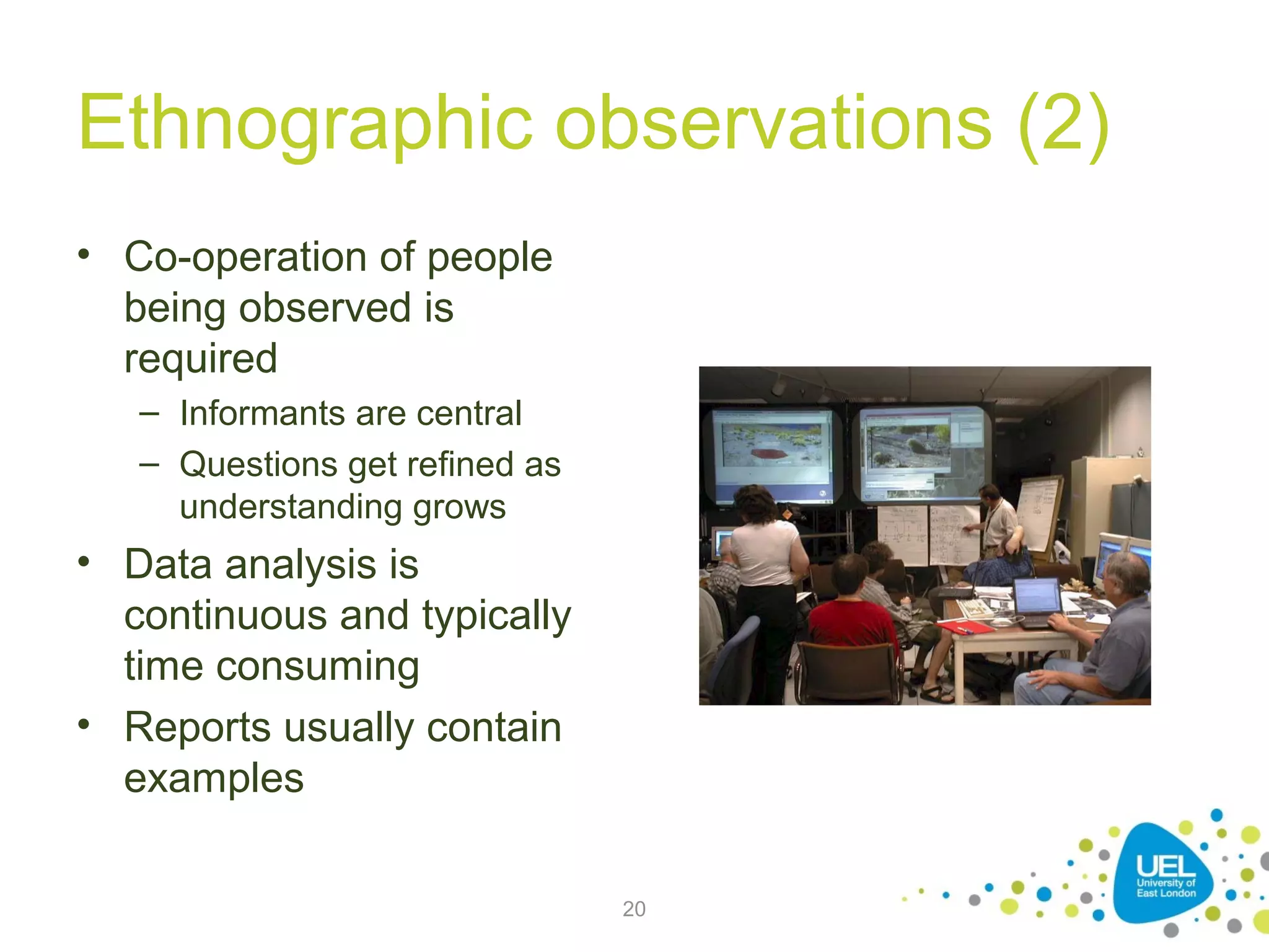 Ethnographic observations (2)
• Co-operation of people
being observed is
required
– Informants are central
– Questions get refined as
understanding grows

• Data analysis is
continuous and typically
time consuming
• Reports usually contain
examples
20

 
