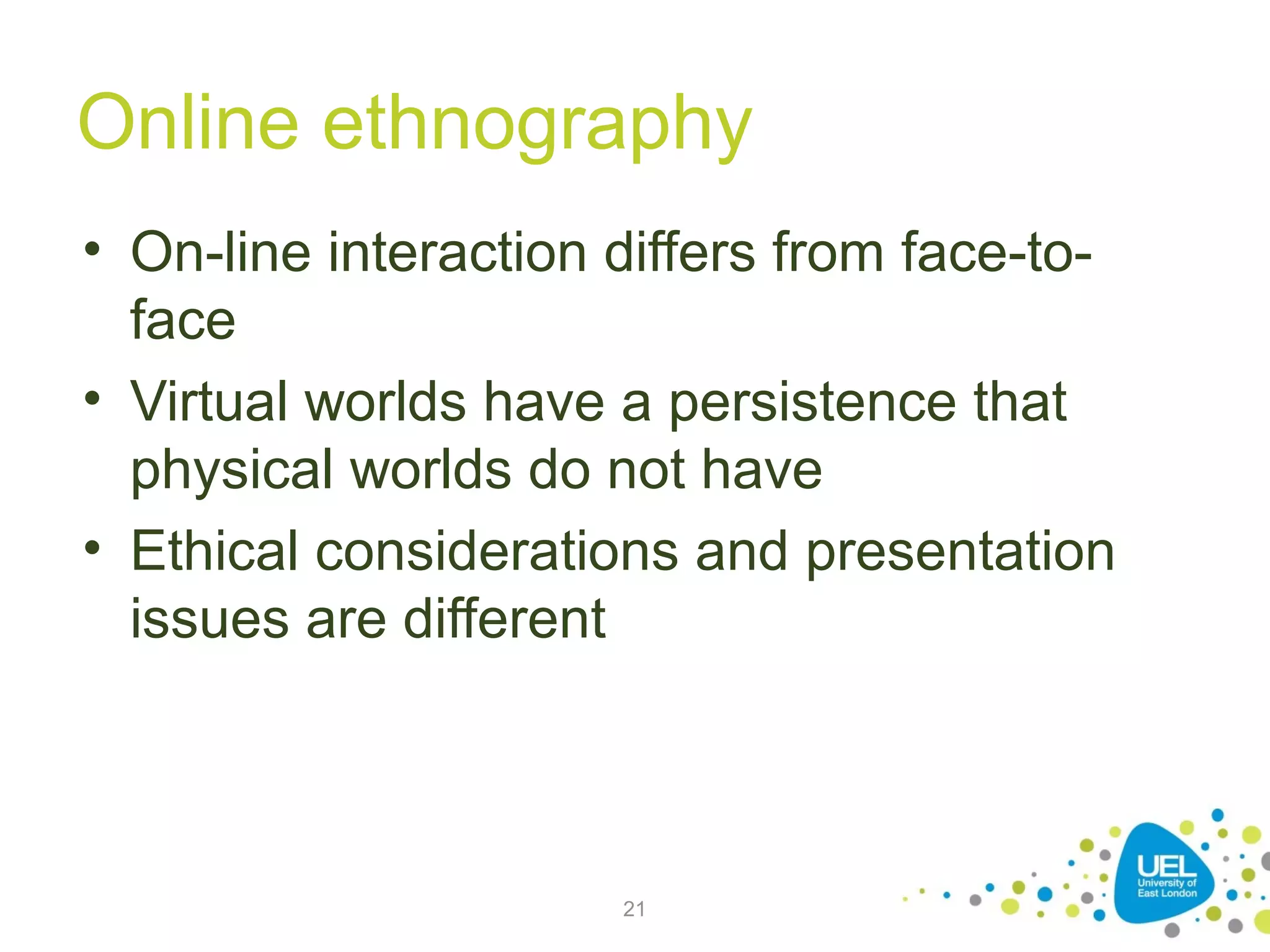 Online ethnography
• On-line interaction differs from face-toface
• Virtual worlds have a persistence that
physical worlds do not have
• Ethical considerations and presentation
issues are different

21

 