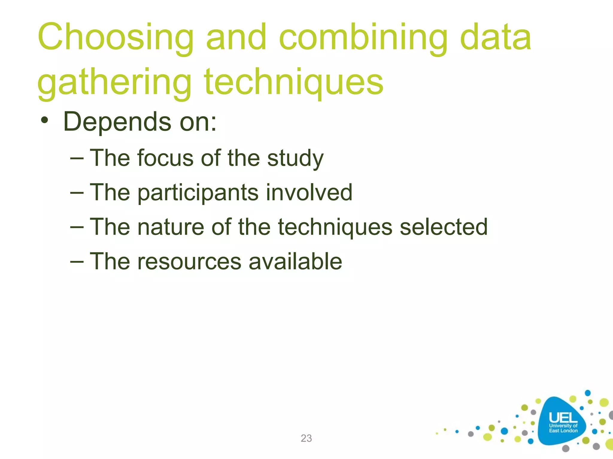 Choosing and combining data
gathering techniques
• Depends on:
– The focus of the study
– The participants involved
– The nature of the techniques selected
– The resources available

23

 