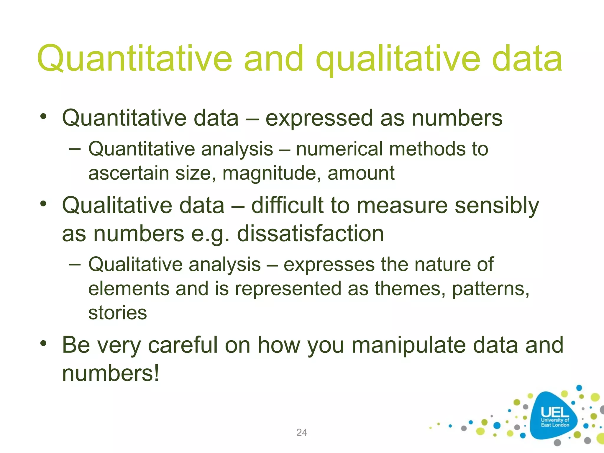 Quantitative and qualitative data
• Quantitative data – expressed as numbers
– Quantitative analysis – numerical methods to
ascertain size, magnitude, amount

• Qualitative data – difficult to measure sensibly
as numbers e.g. dissatisfaction
– Qualitative analysis – expresses the nature of
elements and is represented as themes, patterns,
stories

• Be very careful on how you manipulate data and
numbers!
24

 
