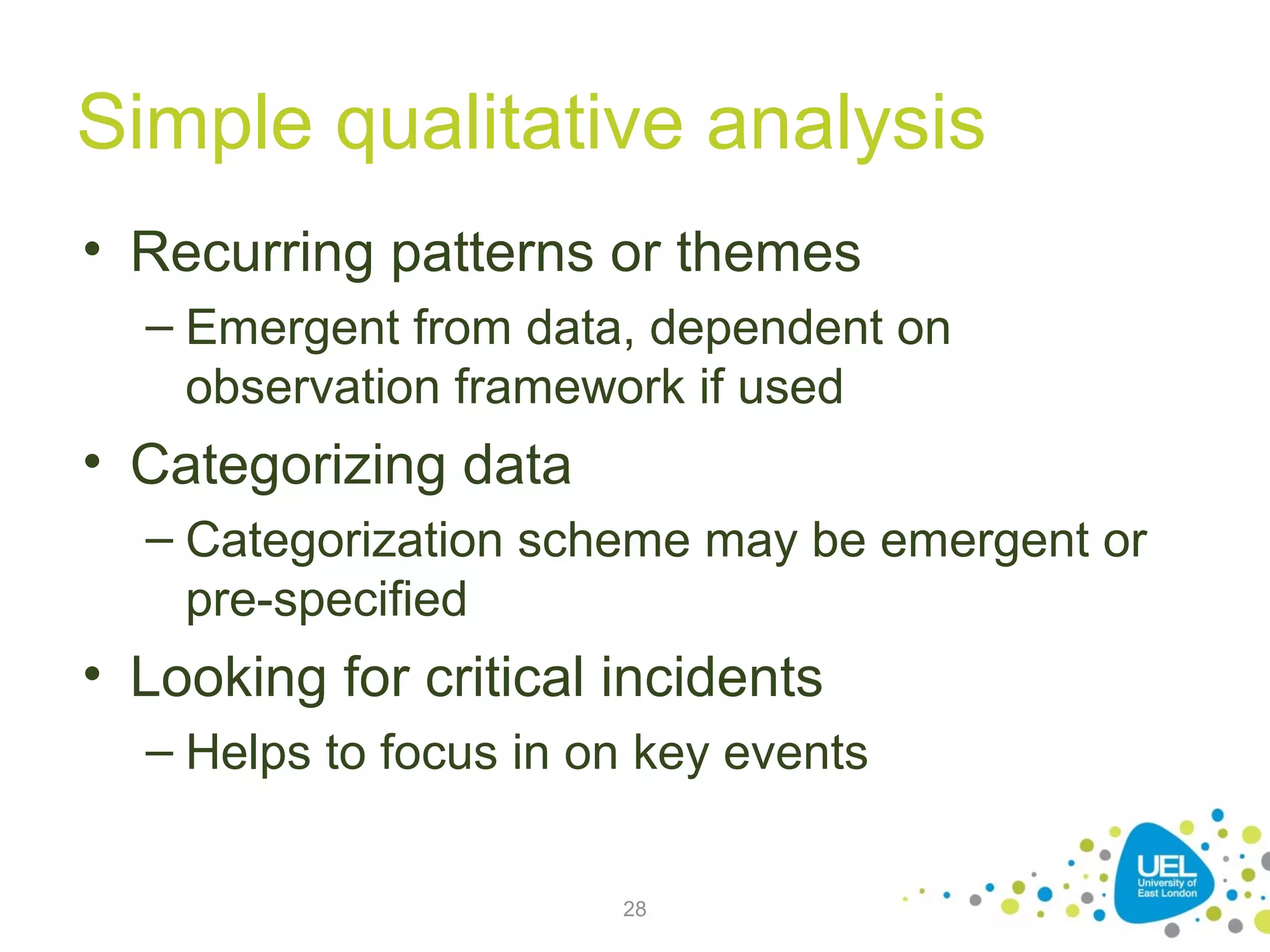 Simple qualitative analysis
• Recurring patterns or themes
– Emergent from data, dependent on
observation framework if used

• Categorizing data
– Categorization scheme may be emergent or
pre-specified

• Looking for critical incidents
– Helps to focus in on key events
28

 