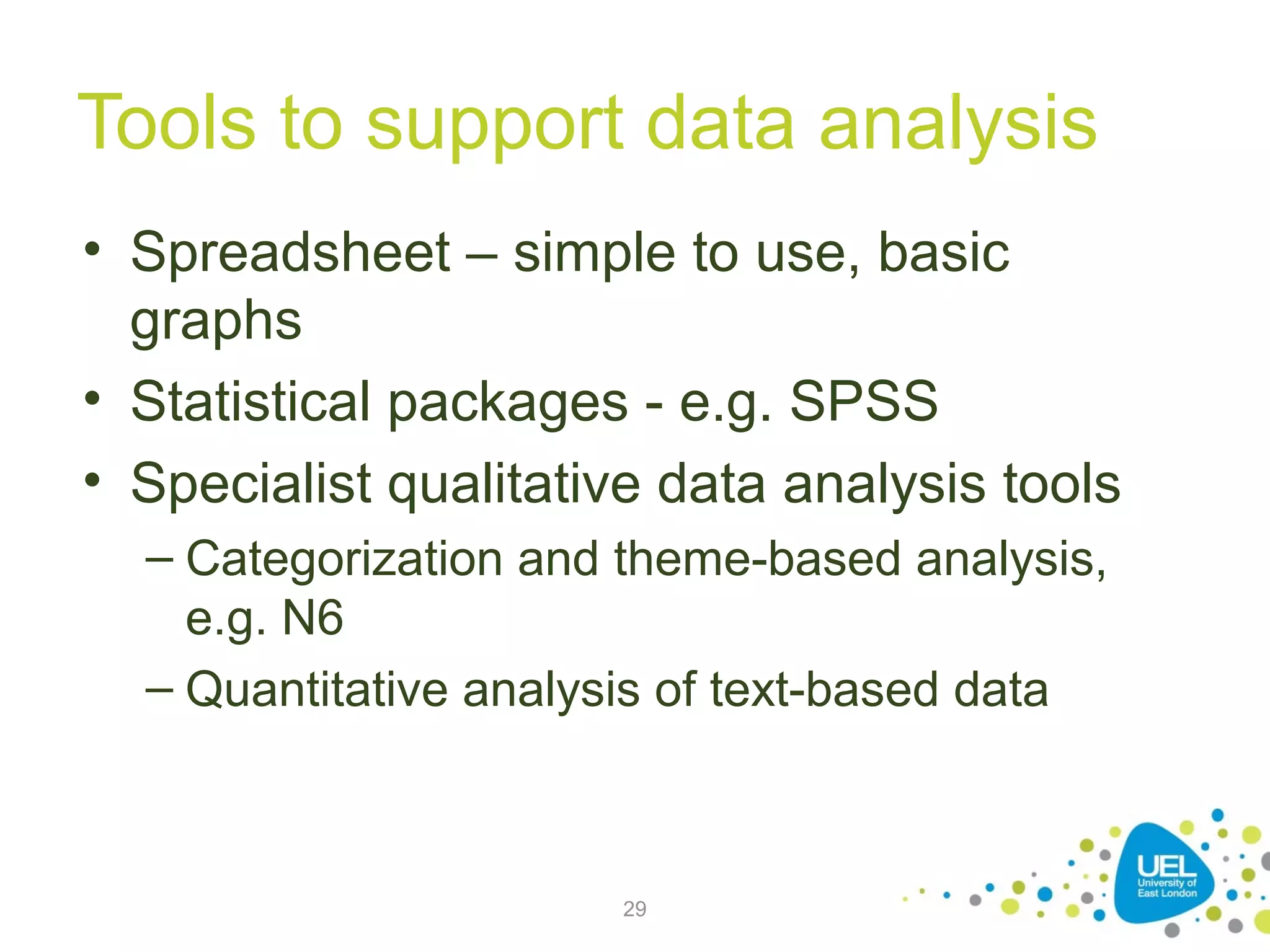 Tools to support data analysis
• Spreadsheet – simple to use, basic
graphs
• Statistical packages - e.g. SPSS
• Specialist qualitative data analysis tools
– Categorization and theme-based analysis,
e.g. N6
– Quantitative analysis of text-based data

29

 