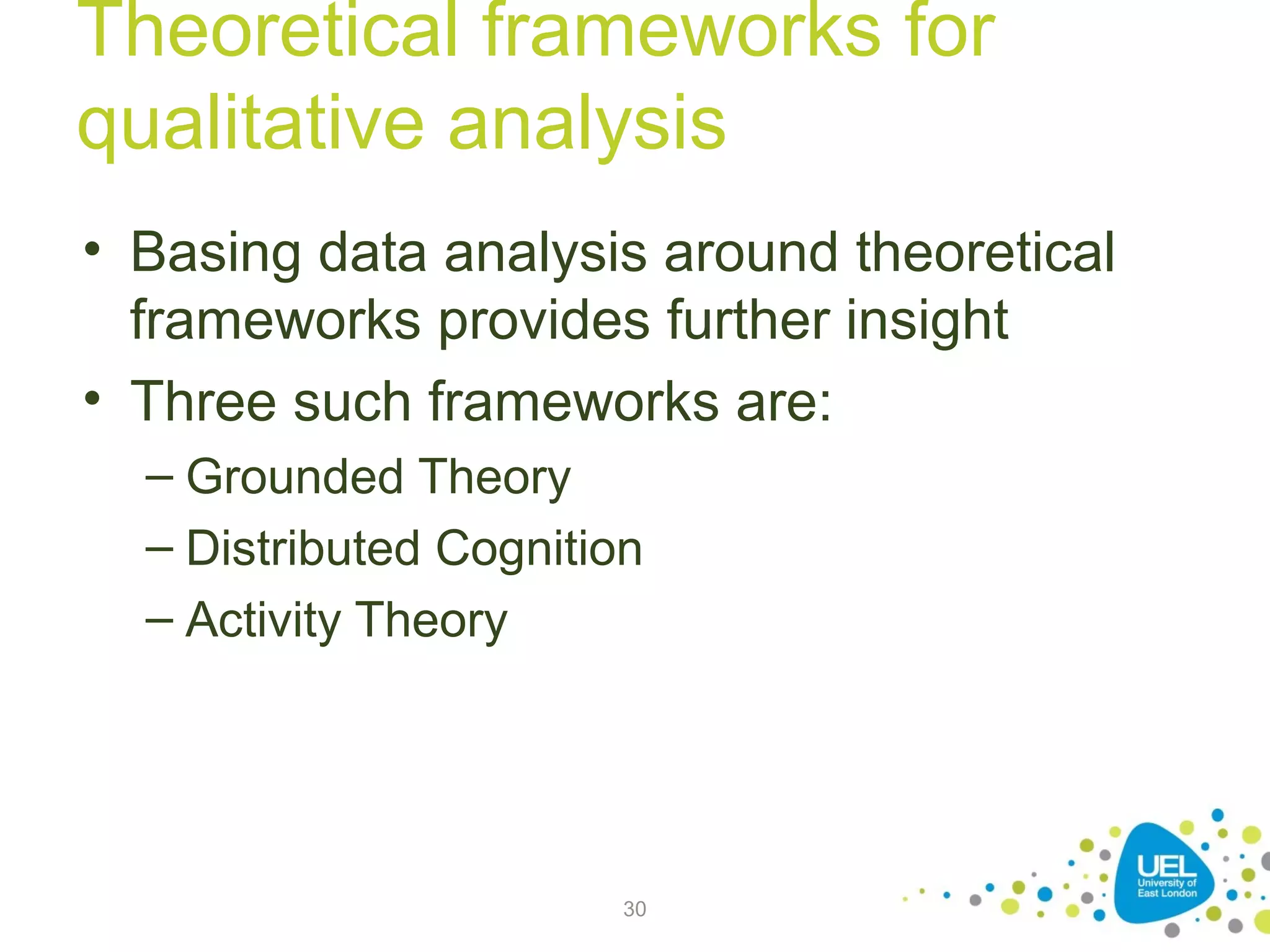 Theoretical frameworks for
qualitative analysis
• Basing data analysis around theoretical
frameworks provides further insight
• Three such frameworks are:
– Grounded Theory
– Distributed Cognition
– Activity Theory

30

 
