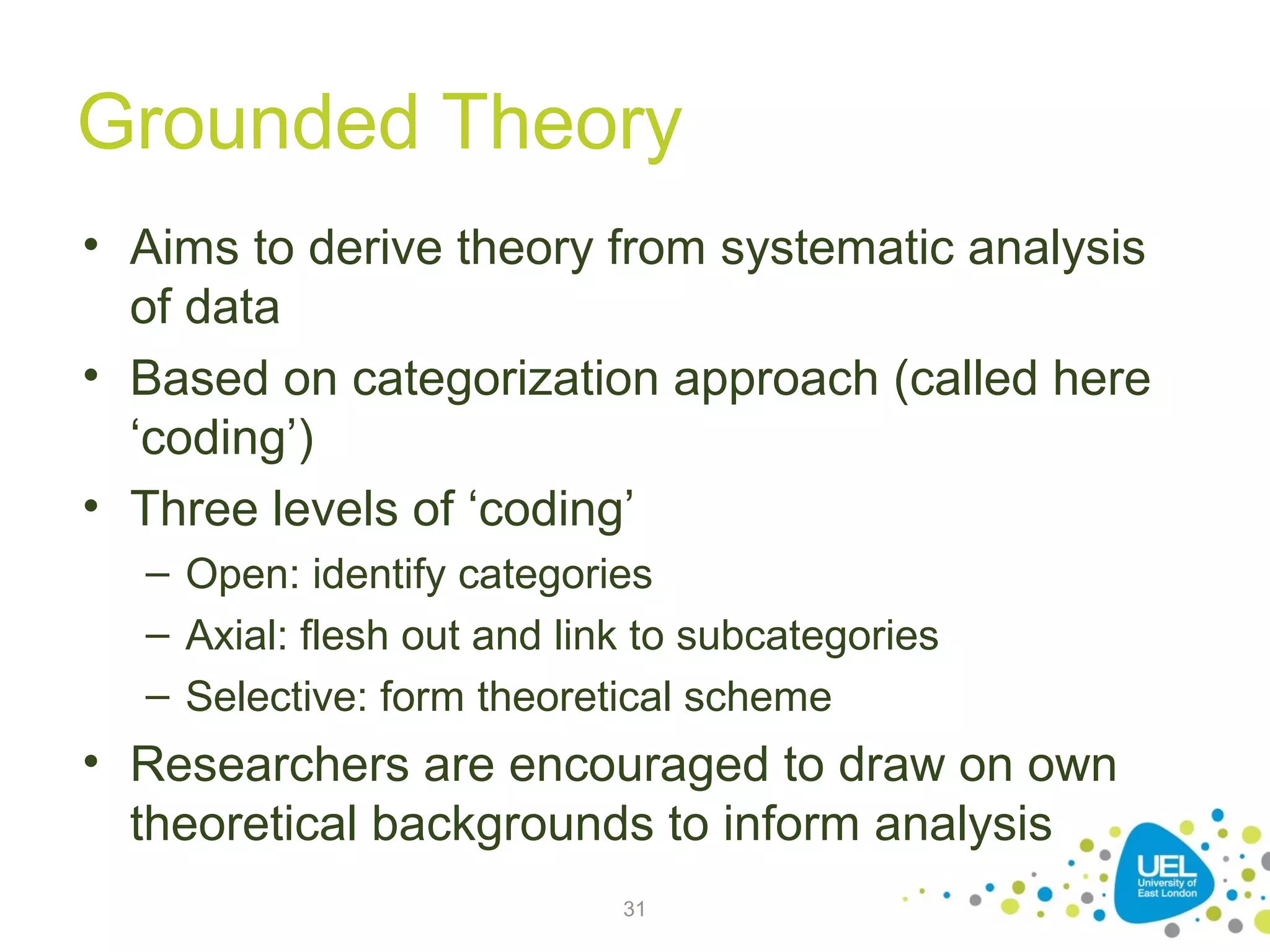 Grounded Theory
• Aims to derive theory from systematic analysis
of data
• Based on categorization approach (called here
‘coding’)
• Three levels of ‘coding’
– Open: identify categories
– Axial: flesh out and link to subcategories
– Selective: form theoretical scheme

• Researchers are encouraged to draw on own
theoretical backgrounds to inform analysis
31

 
