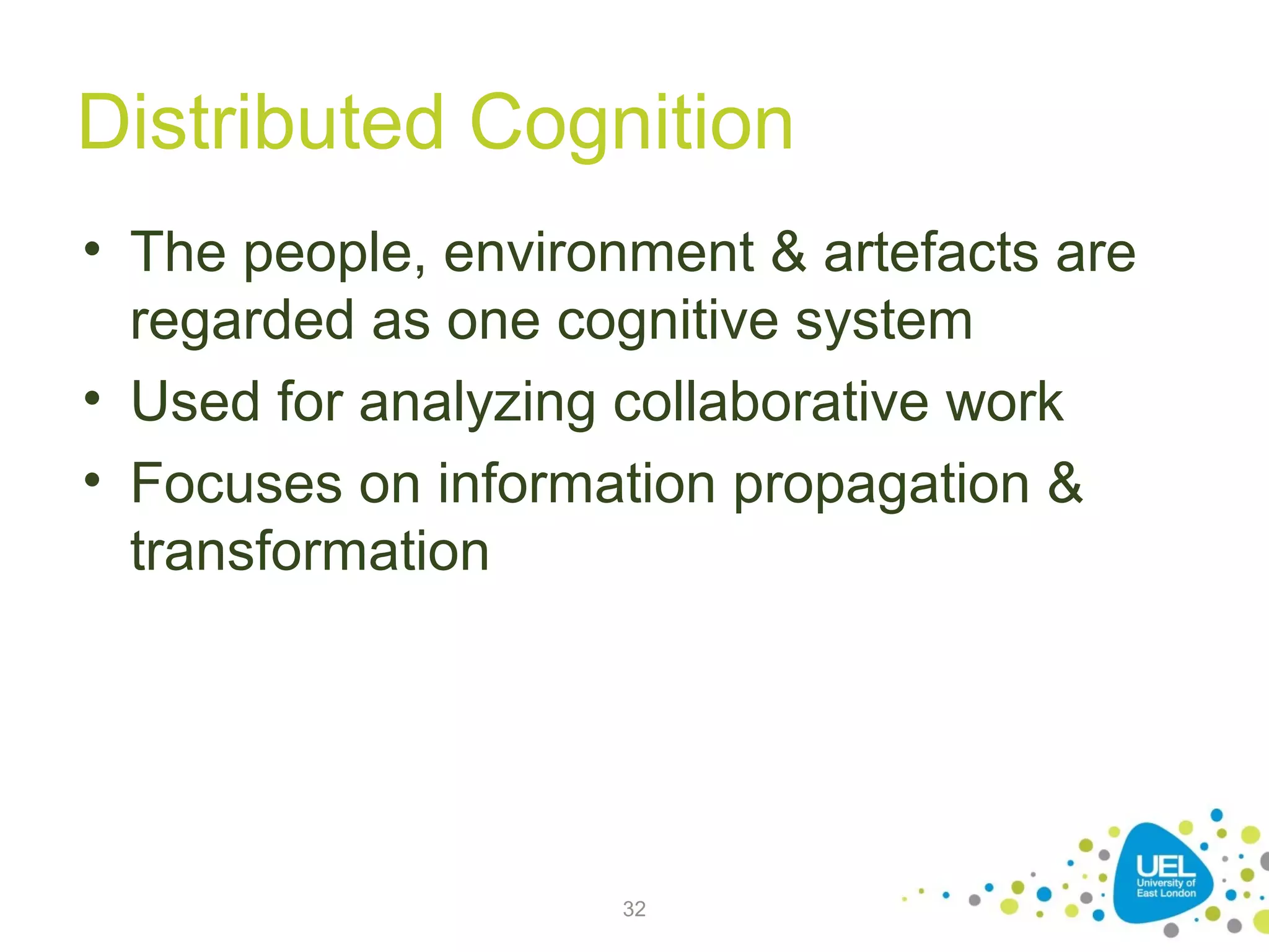 Distributed Cognition
• The people, environment & artefacts are
regarded as one cognitive system
• Used for analyzing collaborative work
• Focuses on information propagation &
transformation

32

 