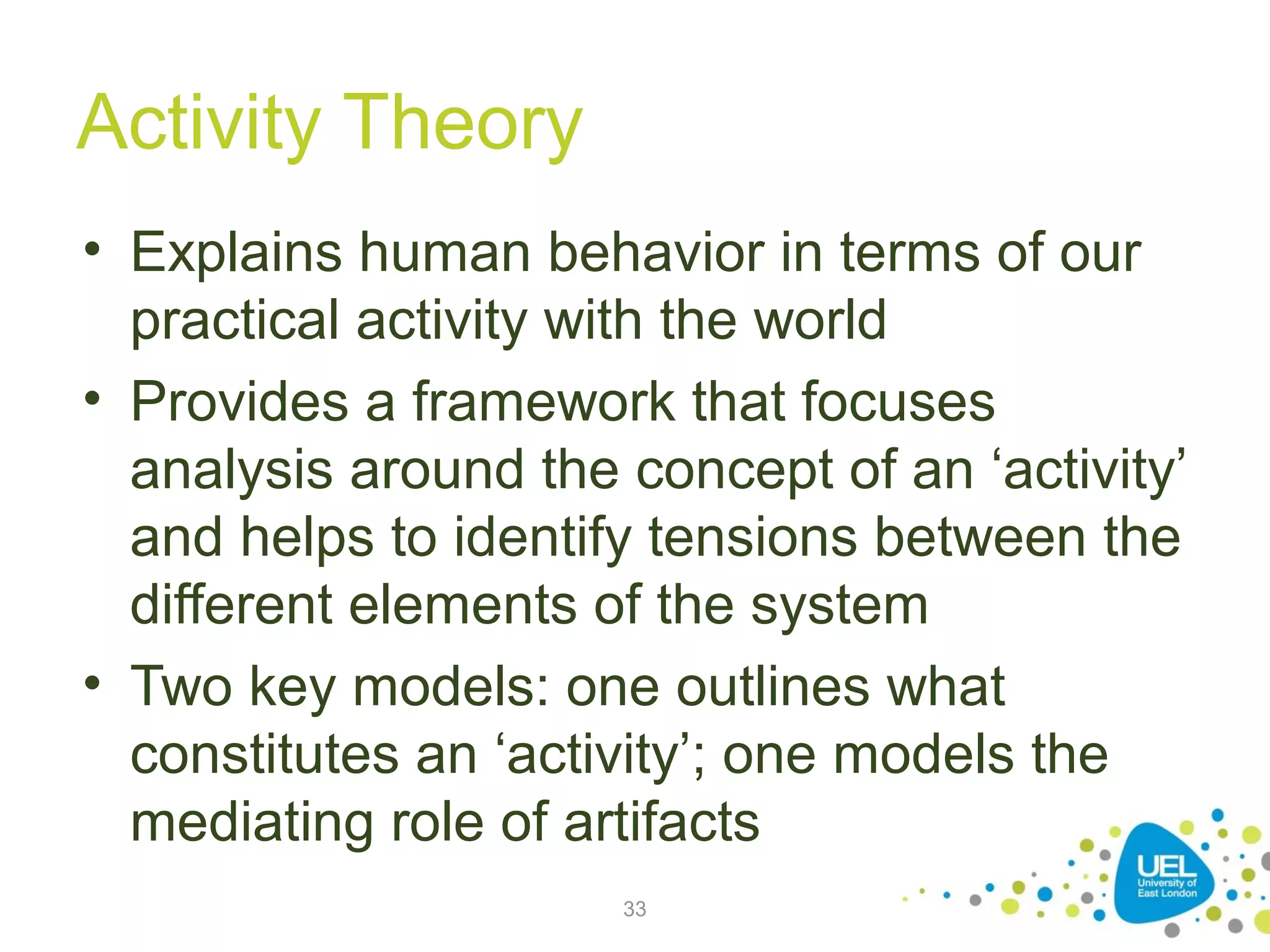 Activity Theory
• Explains human behavior in terms of our
practical activity with the world
• Provides a framework that focuses
analysis around the concept of an ‘activity’
and helps to identify tensions between the
different elements of the system
• Two key models: one outlines what
constitutes an ‘activity’; one models the
mediating role of artifacts
33

 