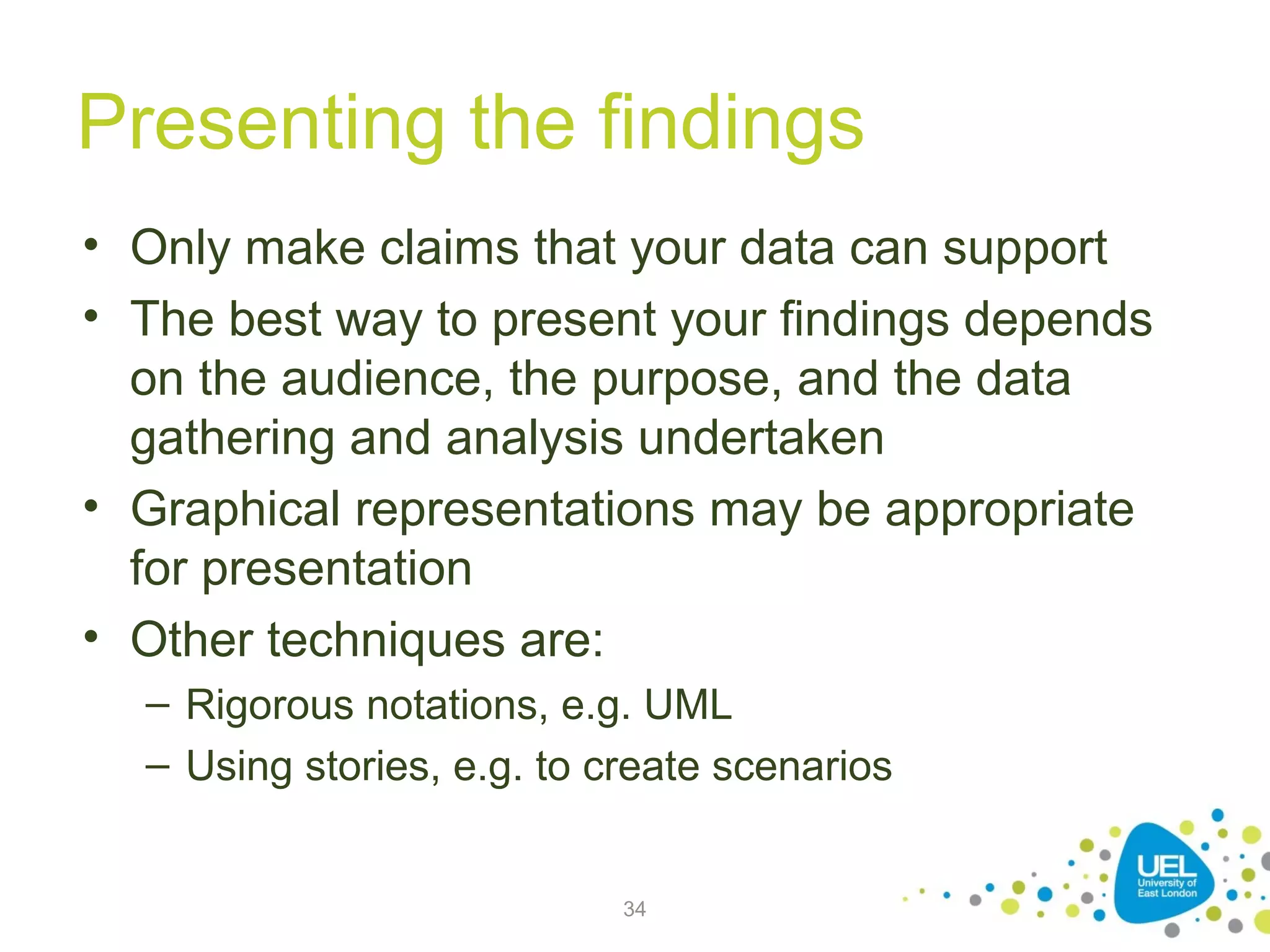 Presenting the findings
• Only make claims that your data can support
• The best way to present your findings depends
on the audience, the purpose, and the data
gathering and analysis undertaken
• Graphical representations may be appropriate
for presentation
• Other techniques are:
– Rigorous notations, e.g. UML
– Using stories, e.g. to create scenarios

34

 