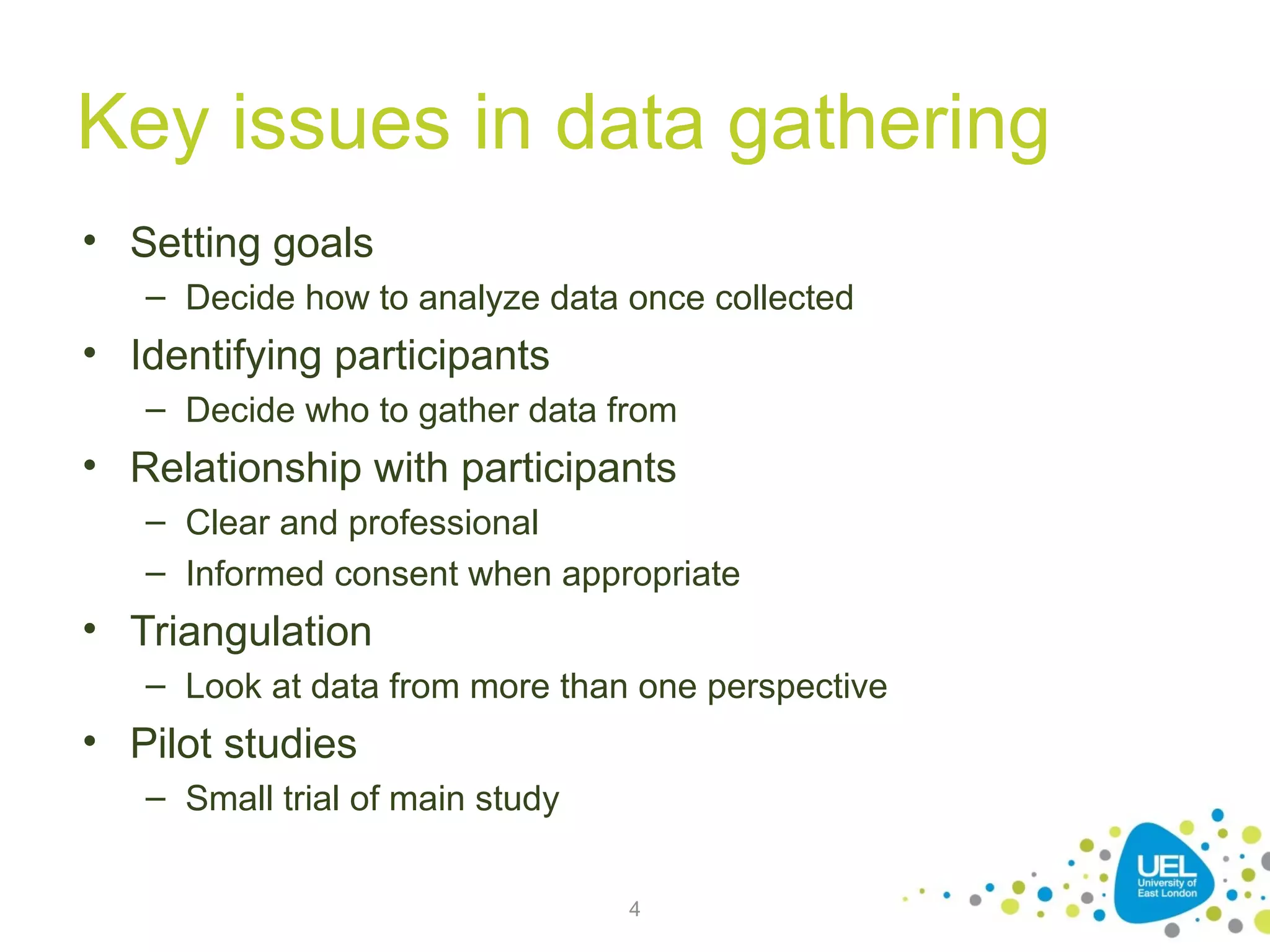 Key issues in data gathering
• Setting goals
– Decide how to analyze data once collected

• Identifying participants
– Decide who to gather data from

• Relationship with participants
– Clear and professional
– Informed consent when appropriate

• Triangulation
– Look at data from more than one perspective

• Pilot studies
– Small trial of main study
4

 