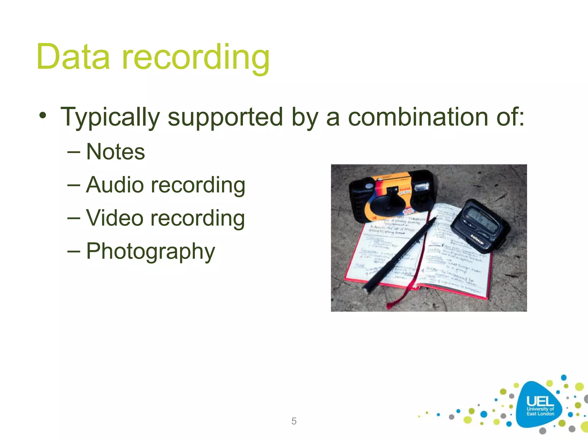Data recording
• Typically supported by a combination of:
– Notes
– Audio recording
– Video recording
– Photography

5

 