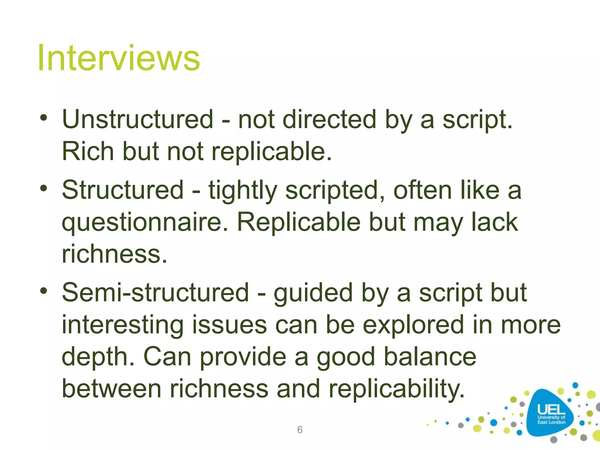 Interviews
• Unstructured - not directed by a script.
Rich but not replicable.
• Structured - tightly scripted, often like a
questionnaire. Replicable but may lack
richness.
• Semi-structured - guided by a script but
interesting issues can be explored in more
depth. Can provide a good balance
between richness and replicability.
6

 