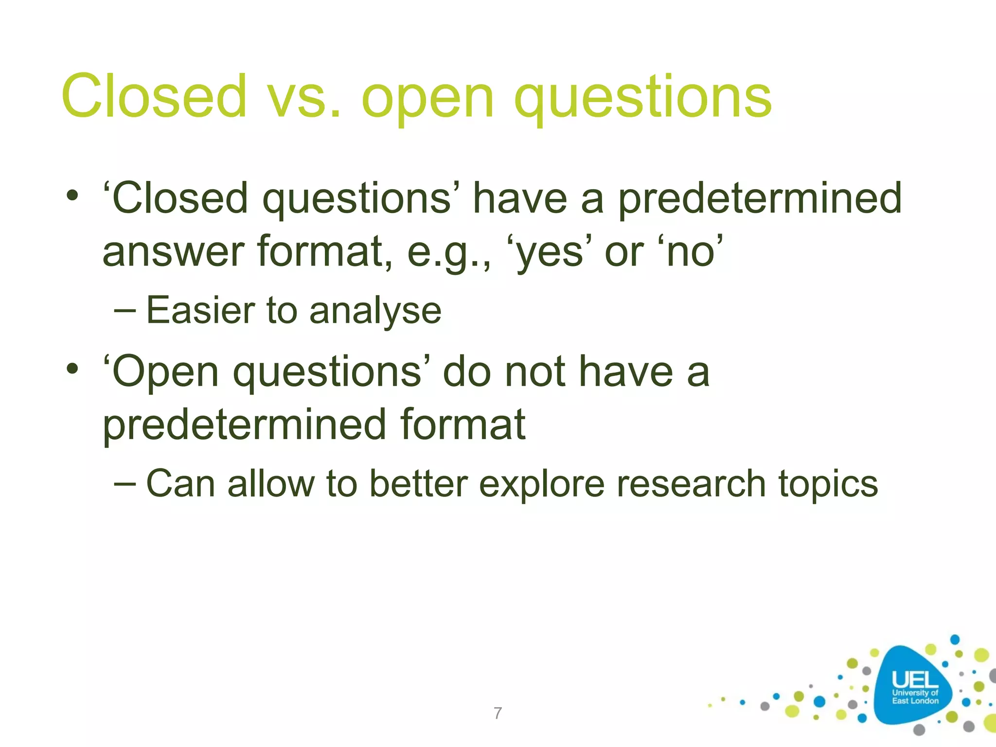 Closed vs. open questions
• ‘Closed questions’ have a predetermined
answer format, e.g., ‘yes’ or ‘no’
– Easier to analyse

• ‘Open questions’ do not have a
predetermined format
– Can allow to better explore research topics

7

 