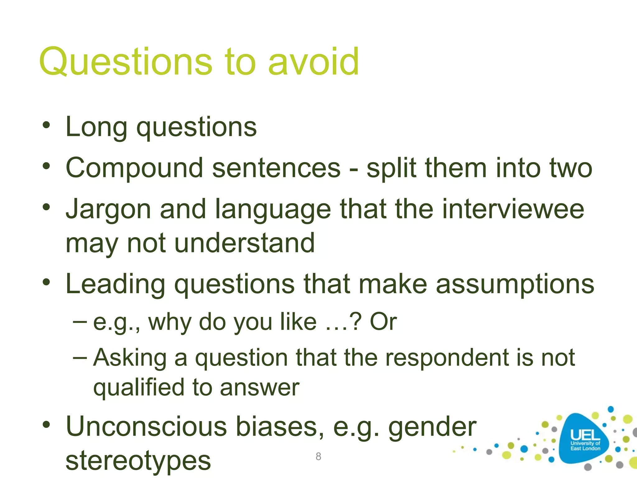 Questions to avoid
• Long questions
• Compound sentences - split them into two
• Jargon and language that the interviewee
may not understand
• Leading questions that make assumptions
– e.g., why do you like …? Or
– Asking a question that the respondent is not
qualified to answer

• Unconscious biases, e.g. gender
stereotypes
8

 