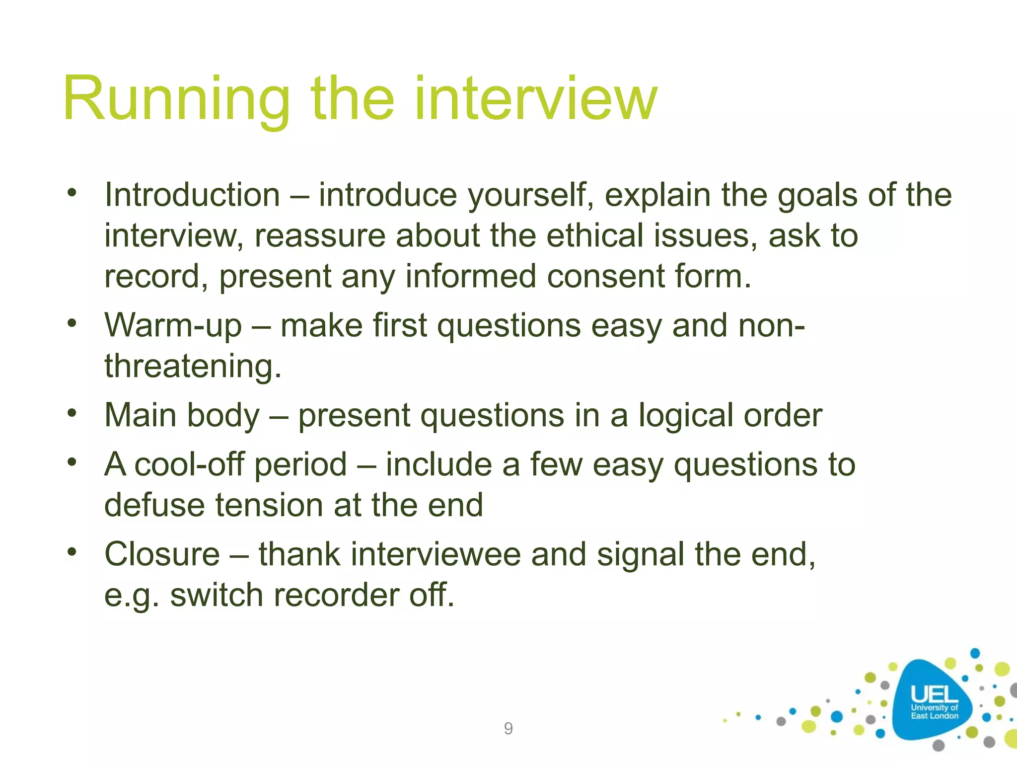 Running the interview
• Introduction – introduce yourself, explain the goals of the
interview, reassure about the ethical issues, ask to
record, present any informed consent form.
• Warm-up – make first questions easy and nonthreatening.
• Main body – present questions in a logical order
• A cool-off period – include a few easy questions to
defuse tension at the end
• Closure – thank interviewee and signal the end,
e.g. switch recorder off.

9

 