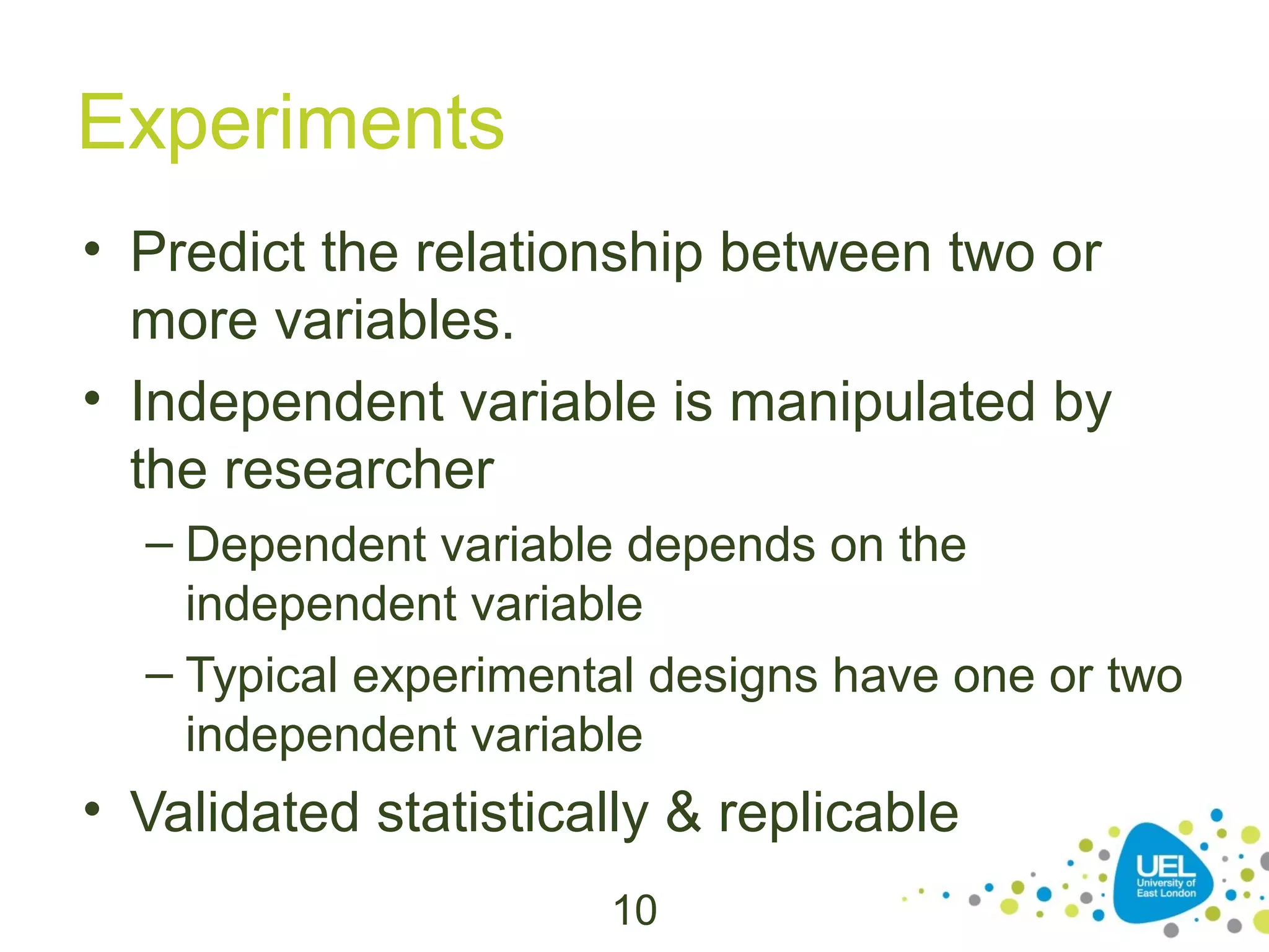 Experiments
• Predict the relationship between two or
more variables.
• Independent variable is manipulated by
the researcher
– Dependent variable depends on the
independent variable
– Typical experimental designs have one or two
independent variable

• Validated statistically & replicable
10

 