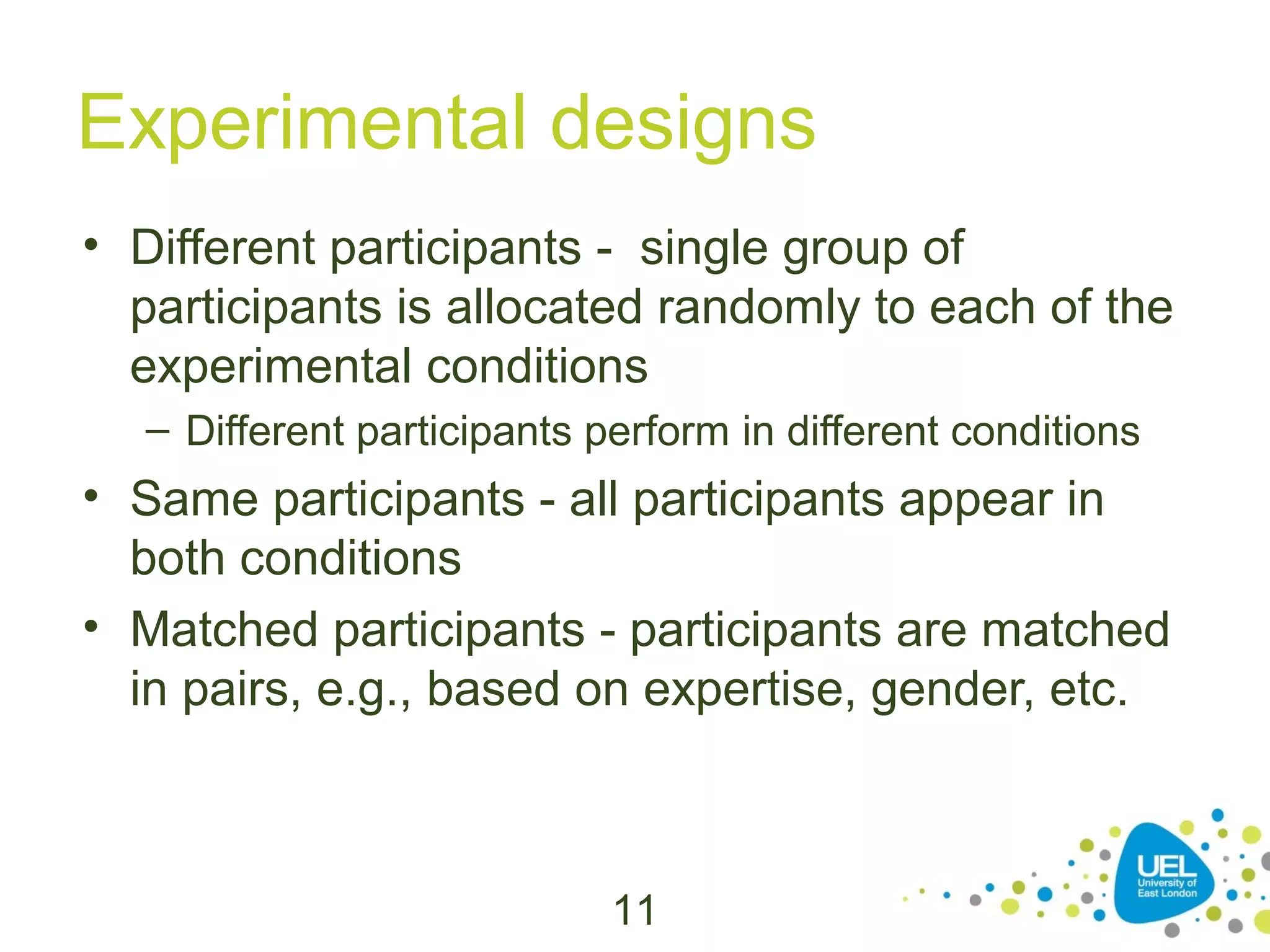 Experimental designs
• Different participants - single group of
participants is allocated randomly to each of the
experimental conditions
– Different participants perform in different conditions

• Same participants - all participants appear in
both conditions
• Matched participants - participants are matched
in pairs, e.g., based on expertise, gender, etc.

11

 