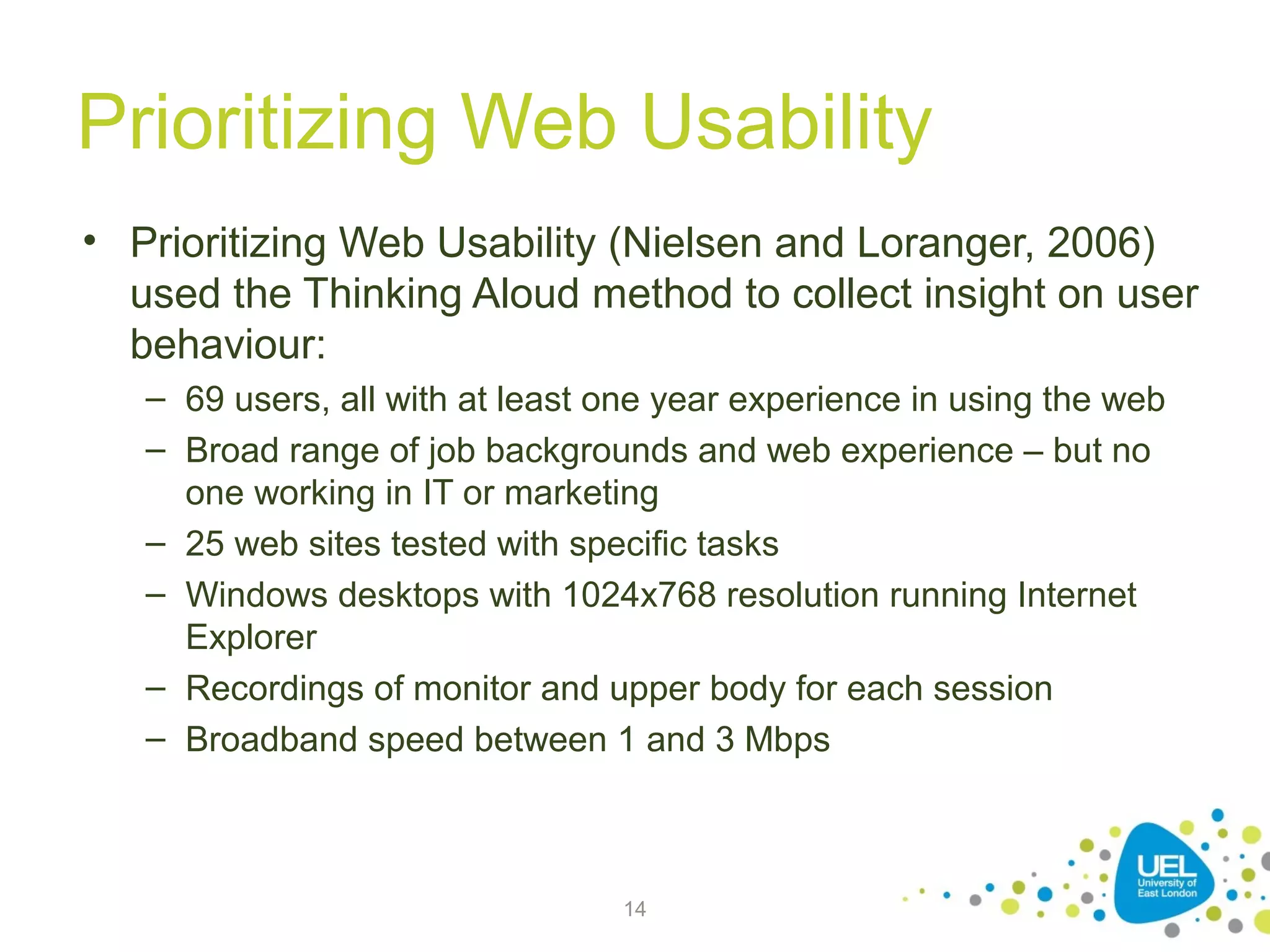 Prioritizing Web Usability
• Prioritizing Web Usability (Nielsen and Loranger, 2006)
used the Thinking Aloud method to collect insight on user
behaviour:
– 69 users, all with at least one year experience in using the web
– Broad range of job backgrounds and web experience – but no
one working in IT or marketing
– 25 web sites tested with specific tasks
– Windows desktops with 1024x768 resolution running Internet
Explorer
– Recordings of monitor and upper body for each session
– Broadband speed between 1 and 3 Mbps

14

 