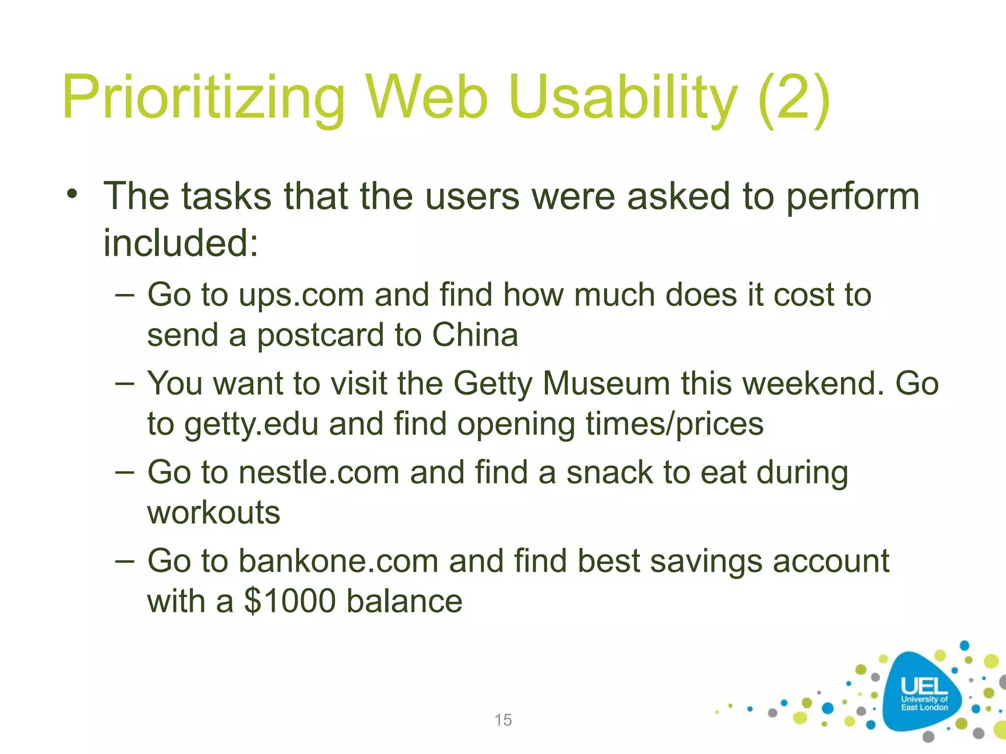 Prioritizing Web Usability (2)
• The tasks that the users were asked to perform
included:
– Go to ups.com and find how much does it cost to
send a postcard to China
– You want to visit the Getty Museum this weekend. Go
to getty.edu and find opening times/prices
– Go to nestle.com and find a snack to eat during
workouts
– Go to bankone.com and find best savings account
with a $1000 balance

15

 