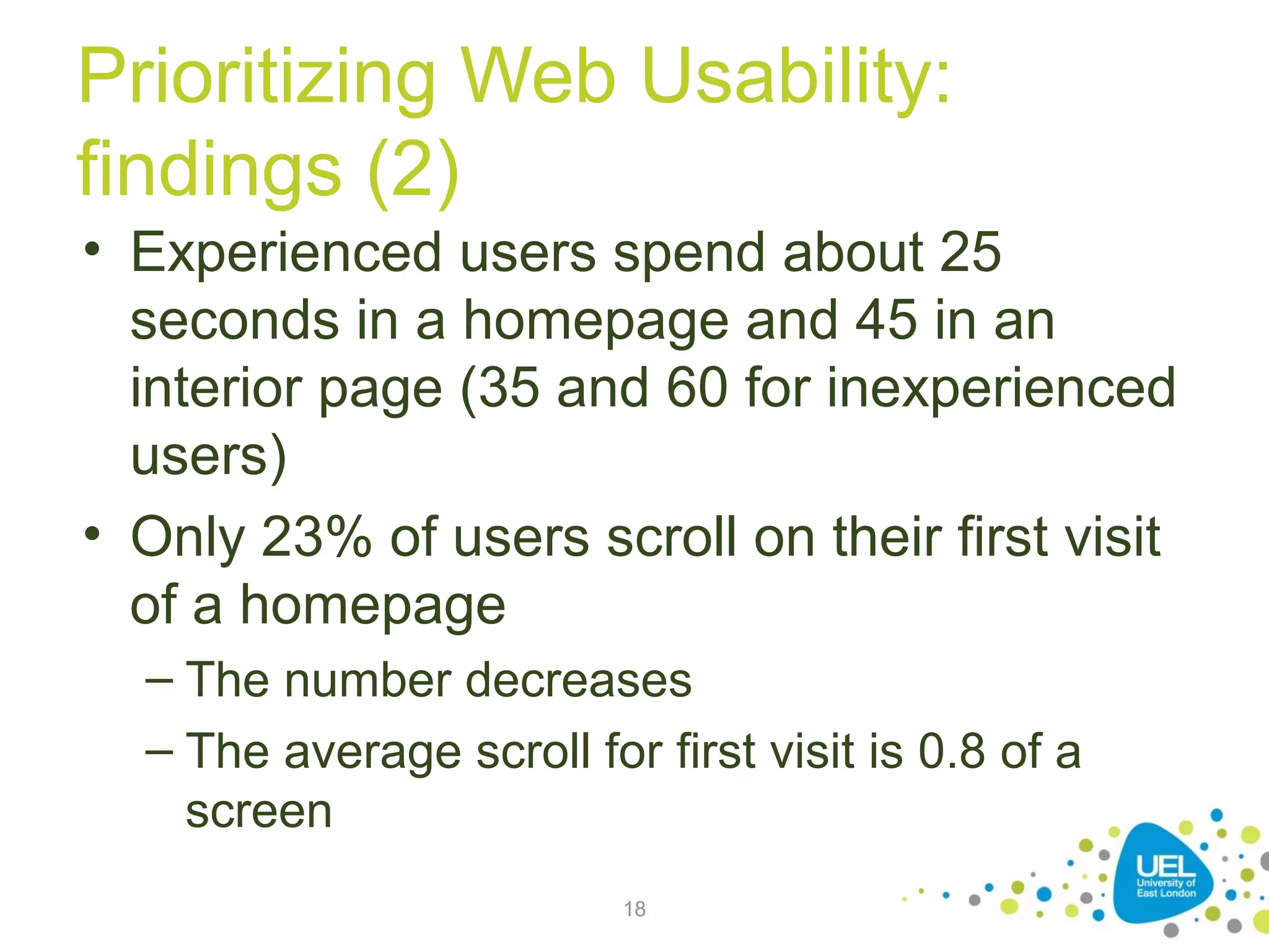 Prioritizing Web Usability:
findings (2)
• Experienced users spend about 25
seconds in a homepage and 45 in an
interior page (35 and 60 for inexperienced
users)
• Only 23% of users scroll on their first visit
of a homepage
– The number decreases
– The average scroll for first visit is 0.8 of a
screen
18

 
