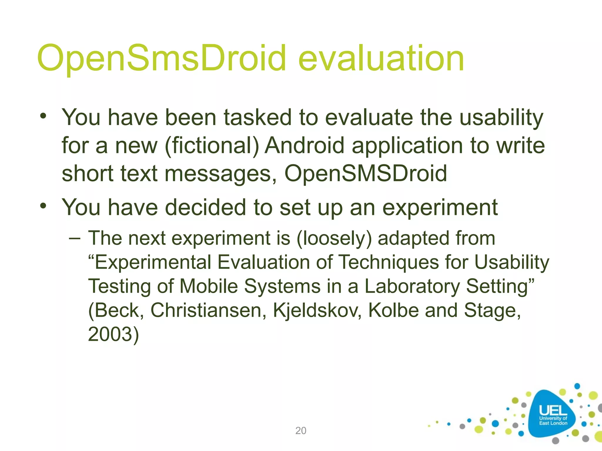 OpenSmsDroid evaluation
• You have been tasked to evaluate the usability
for a new (fictional) Android application to write
short text messages, OpenSMSDroid
• You have decided to set up an experiment
– The next experiment is (loosely) adapted from
“Experimental Evaluation of Techniques for Usability
Testing of Mobile Systems in a Laboratory Setting”
(Beck, Christiansen, Kjeldskov, Kolbe and Stage,
2003)

20

 