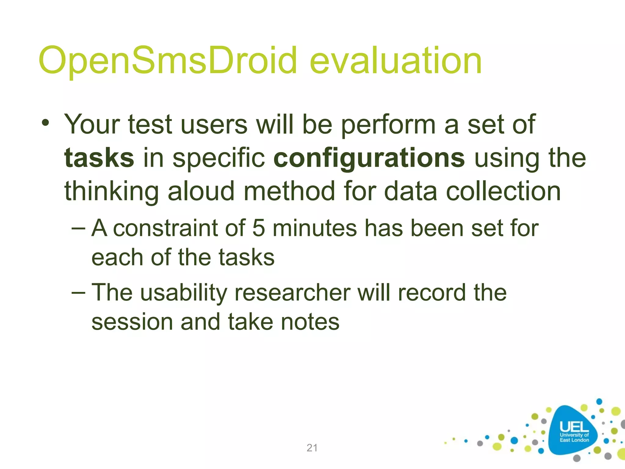 OpenSmsDroid evaluation
• Your test users will be perform a set of
tasks in specific configurations using the
thinking aloud method for data collection
– A constraint of 5 minutes has been set for
each of the tasks
– The usability researcher will record the
session and take notes

21

 