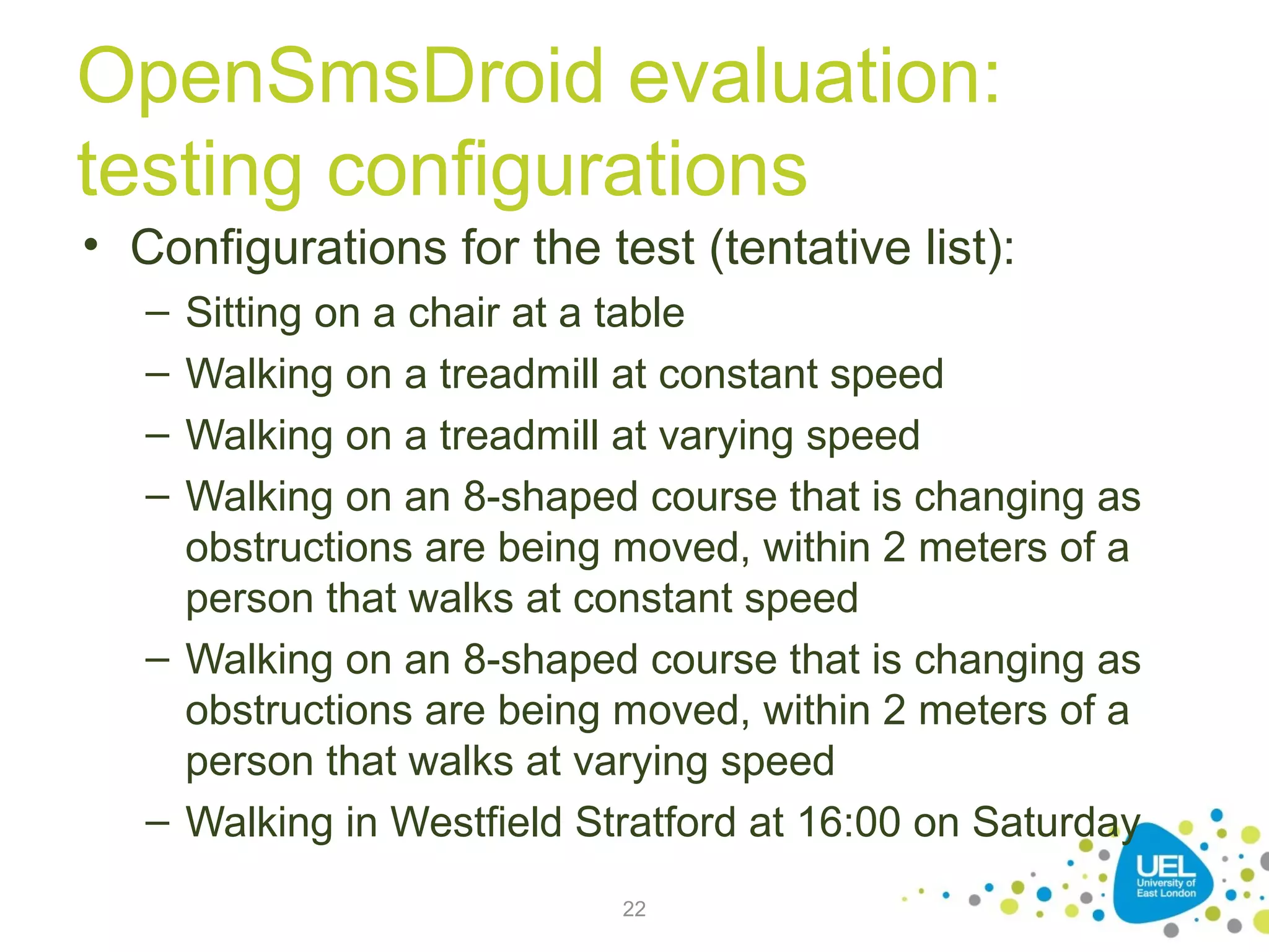 OpenSmsDroid evaluation:
testing configurations
• Configurations for the test (tentative list):
–
–
–
–

Sitting on a chair at a table
Walking on a treadmill at constant speed
Walking on a treadmill at varying speed
Walking on an 8-shaped course that is changing as
obstructions are being moved, within 2 meters of a
person that walks at constant speed
– Walking on an 8-shaped course that is changing as
obstructions are being moved, within 2 meters of a
person that walks at varying speed
– Walking in Westfield Stratford at 16:00 on Saturday
22

 