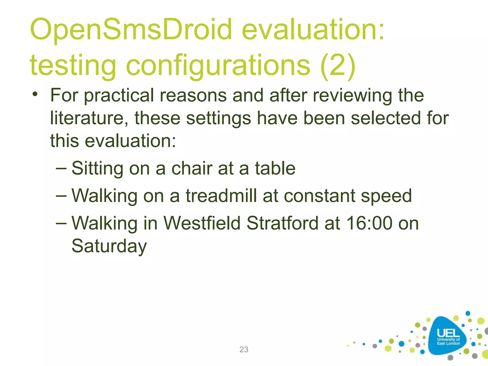 OpenSmsDroid evaluation:
testing configurations (2)
• For practical reasons and after reviewing the
literature, these settings have been selected for
this evaluation:
– Sitting on a chair at a table
– Walking on a treadmill at constant speed
– Walking in Westfield Stratford at 16:00 on
Saturday

23

 