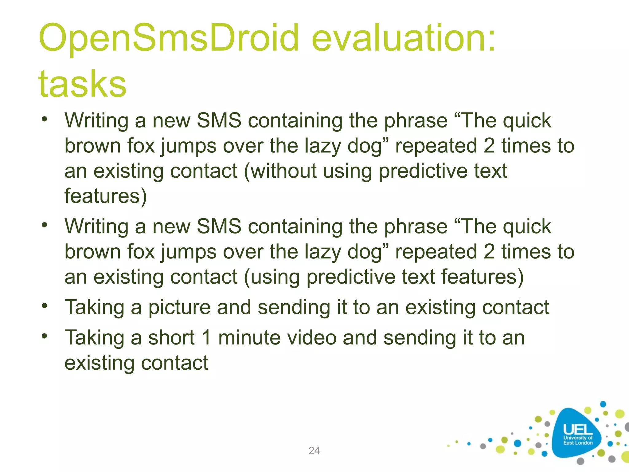 OpenSmsDroid evaluation:
tasks
• Writing a new SMS containing the phrase “The quick
brown fox jumps over the lazy dog” repeated 2 times to
an existing contact (without using predictive text
features)
• Writing a new SMS containing the phrase “The quick
brown fox jumps over the lazy dog” repeated 2 times to
an existing contact (using predictive text features)
• Taking a picture and sending it to an existing contact
• Taking a short 1 minute video and sending it to an
existing contact

24

 