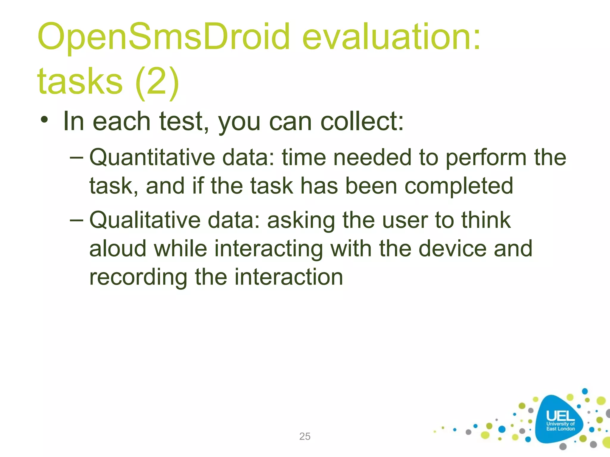 OpenSmsDroid evaluation:
tasks (2)
• In each test, you can collect:
– Quantitative data: time needed to perform the
task, and if the task has been completed
– Qualitative data: asking the user to think
aloud while interacting with the device and
recording the interaction

25

 