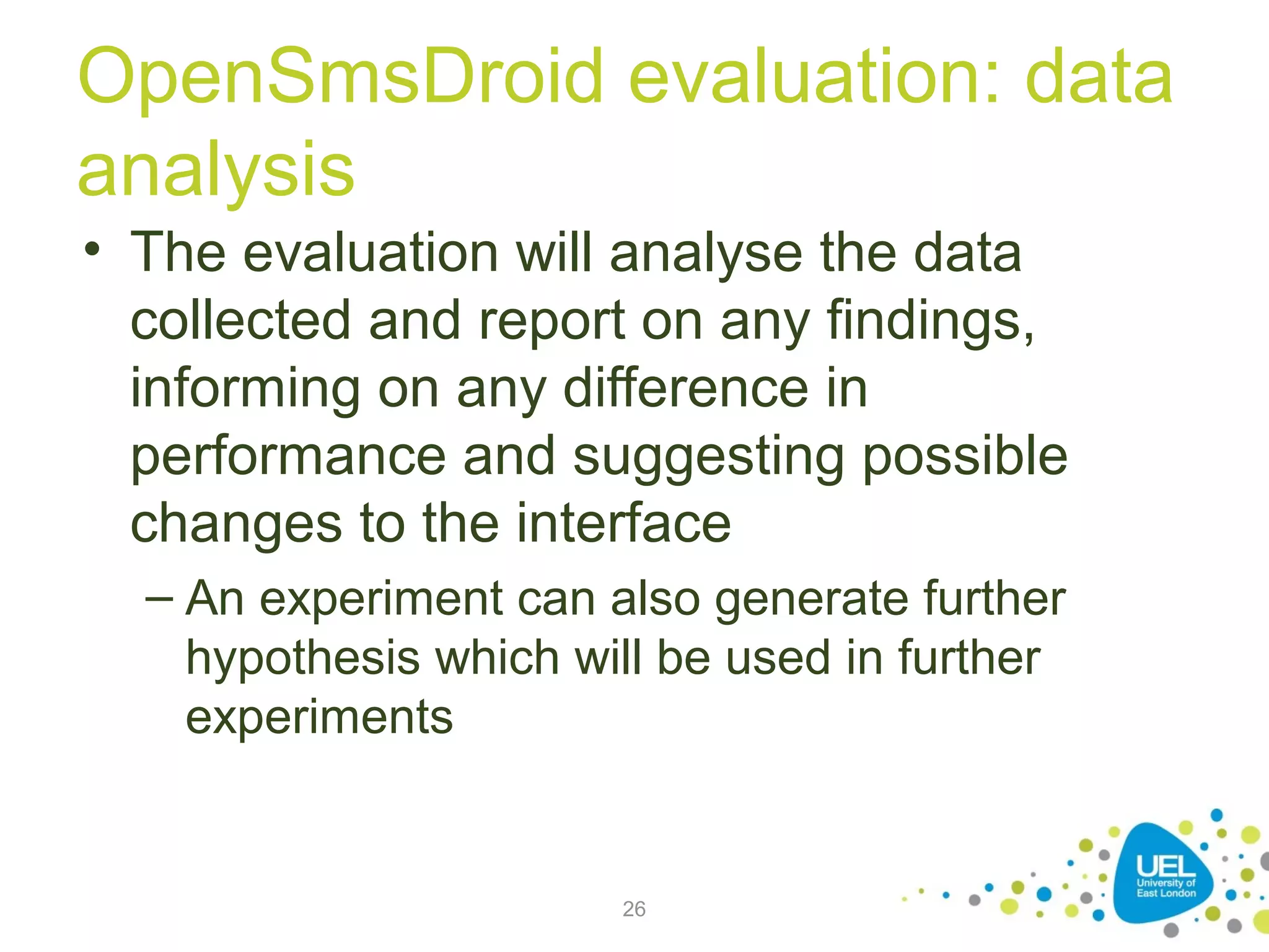 OpenSmsDroid evaluation: data
analysis
• The evaluation will analyse the data
collected and report on any findings,
informing on any difference in
performance and suggesting possible
changes to the interface
– An experiment can also generate further
hypothesis which will be used in further
experiments

26

 